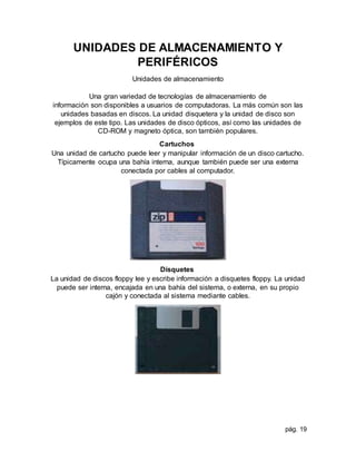 pág. 19
UNIDADES DE ALMACENAMIENTO Y
PERIFÉRICOS
Unidades de almacenamiento
Una gran variedad de tecnologías de almacenamiento de
información son disponibles a usuarios de computadoras. La más común son las
unidades basadas en discos. La unidad disquetera y la unidad de disco son
ejemplos de este tipo. Las unidades de disco ópticos, así como las unidades de
CD-ROM y magneto óptica, son también populares.
Cartuchos
Una unidad de cartucho puede leer y manipular información de un disco cartucho.
Típicamente ocupa una bahía interna, aunque también puede ser una externa
conectada por cables al computador.
Disquetes
La unidad de discos floppy lee y escribe información a disquetes floppy. La unidad
puede ser interna, encajada en una bahía del sistema, o externa, en su propio
cajón y conectada al sistema mediante cables.
 