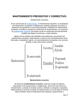 pág. 41
MANTENIMIENTO PREVENTIVO Y CORRECTIVO
Mantenimiento preventivo
En las operaciones de mantenimiento, el mantenimiento preventivo es el destinado
a la conservación de equipos o instalaciones mediante realización de revisión y
reparación que garanticen su buen funcionamiento y fiabilidad. El mantenimiento
preventivo se realiza en equipos en condiciones de funcionamiento, por oposición
al mantenimiento correctivo que repara o pone en condiciones de funcionamiento
aquellos que dejaron de funcionar o están dañados.
Algunos de los métodos más habituales para determinar que procesos de
mantenimiento preventivo deben llevarse a cabo son las recomendaciones de los
fabricantes, la legislación vigente, las recomendaciones de expertos y las acciones
llevadas a cabo sobre activos similares.
Mantenimiento correctivo
Se denomina mantenimiento correctivo, aquel que corrige los defectos
observados en los equipamientos o instalaciones, es la forma más básica de
mantenimiento y consiste en localizar averías o defectos y corregirlos o repararlos.
Históricamente es el primer concepto de mantenimiento y el único hasta la Primera
Guerra Mundial, dada la simplicidad de las máquinas, equipamientos e
 