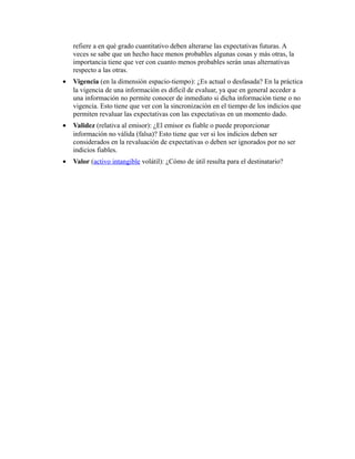 refiere a en qué grado cuantitativo deben alterarse las expectativas futuras. A
veces se sabe que un hecho hace menos probables algunas cosas y más otras, la
importancia tiene que ver con cuanto menos probables serán unas alternativas
respecto a las otras.
•

Vigencia (en la dimensión espacio-tiempo): ¿Es actual o desfasada? En la práctica
la vigencia de una información es difícil de evaluar, ya que en general acceder a
una información no permite conocer de inmediato si dicha información tiene o no
vigencia. Esto tiene que ver con la sincronización en el tiempo de los indicios que
permiten revaluar las expectativas con las expectativas en un momento dado.

•

Validez (relativa al emisor): ¿El emisor es fiable o puede proporcionar
información no válida (falsa)? Esto tiene que ver si los indicios deben ser
considerados en la revaluación de expectativas o deben ser ignorados por no ser
indicios fiables.

•

Valor (activo intangible volátil): ¿Cómo de útil resulta para el destinatario?

 