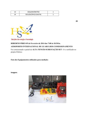 13 SEQUENCÍMETRO 1
14 OCILOSCÓPICO DIGITAL 1
20
RIBEIRÃO PIRES 05 de Fevereiro de 2014 das 7:00 às 18:30 hs.
AEROPORTO INTERNACIONAL DE GUARULHOS COMISSIONAMENTO
Foi comissionado o painél de ALTA TENSÃO SUBESTAÇÃO SET - 1- e notificado no
projeto Elétrico
Foto dos Equipamentos utilizados para medição:
Imagem:
 