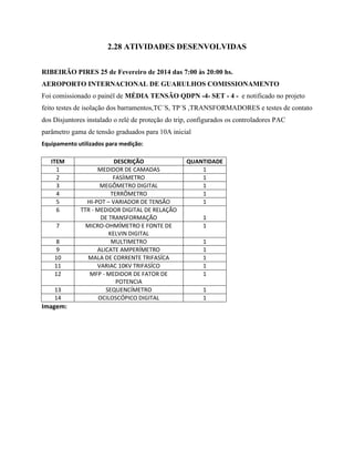 2.28 ATIVIDADES DESENVOLVIDAS
RIBEIRÃO PIRES 25 de Fevereiro de 2014 das 7:00 às 20:00 hs.
AEROPORTO INTERNACIONAL DE GUARULHOS COMISSIONAMENTO
Foi comissionado o painél de MÉDIA TENSÃO QDPN -4- SET - 4 - e notificado no projeto
feito testes de isolação dos barramentos,TC´S, TP´S ,TRANSFORMADORES e testes de contato
dos Disjuntores instalado o relé de proteção do trip, configurados os controladores PAC
parâmetro gama de tensão graduados para 10A inicial
Equipamento utilizados para medição:
ITEM DESCRIÇÃO QUANTIDADE
1 MEDIDOR DE CAMADAS 1
2 FASÍIMETRO 1
3 MEGÔMETRO DIGITAL 1
4 TERRÔMETRO 1
5 HI-POT – VARIADOR DE TENSÃO 1
6 TTR - MEDIDOR DIGITAL DE RELAÇÃO
DE TRANSFORMAÇÃO 1
7 MICRO-OHMÍMETRO E FONTE DE
KELVIN DIGITAL
1
8 MULTIMETRO 1
9 ALICATE AMPERÍMETRO 1
10 MALA DE CORRENTE TRIFASÍCA 1
11 VARIAC 10KV TRIFASÍCO 1
12 MFP - MEDIDOR DE FATOR DE
POTENCIA
1
13 SEQUENCÍMETRO 1
14 OCILOSCÓPICO DIGITAL 1
Imagem:
 