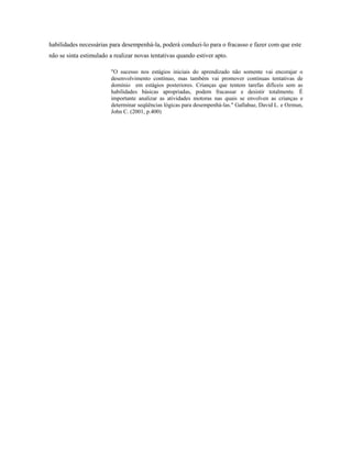 habilidades necessárias para desempenhá-la, poderá conduzi-lo para o fracasso e fazer com que este
não se sinta estimulado a realizar novas tentativas quando estiver apto.
"O sucesso nos estágios iniciais do aprendizado não somente vai encorajar o
desenvolvimento contínuo, mas também vai promover continuas tentativas de
domínio em estágios posteriores. Crianças que tentem tarefas difíceis sem as
habilidades básicas apropriadas, podem fracassar e desistir totalmente. É
importante analizar as atividades motoras nas quais se envolven as crianças e
determinar seqüências lógicas para desempenhá-las." Gallahue, David L. e Ozmun,
John C. (2001, p.400)
 