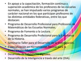 • En apoyo a la capacitación, formación continua y
superación académica de los profesores de las escuelas
normales, se han impulsado varios programas de
carácter nacional en los que participan profesores de
las distintas entidades federativas, entre los que
destacan:
• Programa de Desarrollo Profesional para Profesores de
Matemáticas de las Escuelas Normales.
• Programa de Fomento a la Lectura.
• Programa de Desarrollo Profesional para la Enseñanza
de la Historia.
• Seminario-Taller para el Desarrollo de la Investigación.
• Especialización en Herramientas Básicas para la
Investigación Educativa.
• Desarrollo de habilidades digitales.
• Desarrollo de la Inteligencia a través del arte (DIA).

 