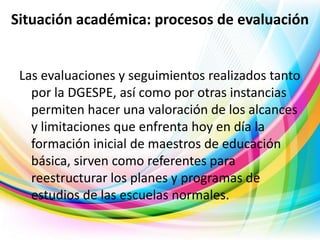 Situación académica: procesos de evaluación

Las evaluaciones y seguimientos realizados tanto
por la DGESPE, así como por otras instancias
permiten hacer una valoración de los alcances
y limitaciones que enfrenta hoy en día la
formación inicial de maestros de educación
básica, sirven como referentes para
reestructurar los planes y programas de
estudios de las escuelas normales.

 