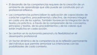 • El desarrollo de las competencias requiere de la creación de un
ambiente de aprendizaje que sólo puede ser construido por un
profesional reflexivo.
• Las competencias potencializan la aplicación de capacidades de
carácter cognitivo, procedimental y afectivo, de manera integral
en cada uno de los sujetos. También favorecen la integración de la
teoría y la práctica, a través de la comprensión de los conceptos,
principios y teorías, de los procedimientos y de los valores que
están implícitos en cada acción.
• Se centran en la autonomía personal y la flexibilidad en el
desempeño profesional
• Un factor dinámico de la competencia es la reflexión permanente
del individuo que permite armonizar sus intenciones con las
posibilidades de cada contexto.

 