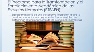 El Programa para la Transformación y el
Fortalecimiento Académico de las
Escuelas Normales (PTFAEN)
• El programa partió de una perspectiva integral en la que se
consideraron todos los componentes fundamentales que
determinan el funcionamiento de las instituciones normalistas.

 