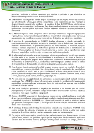 produtivo, ambiental e cultural composto por sujeitos organizados e por dinâmicas de
   desenvolvimento potencializadoras de sustentabilidade.
46. Embora tenha sua origem no campo, propõe a construção de um projeto político de sociedade
    que articule rural e urbano, pois afirma a importância social e econômica do meio rural para o
    desenvolvimento sustentável e solidário. Há bandeiras de luta do MSTTR que interferem nas
    dinâmicas socioeconômicas e políticas do País, interessando diretamente a ambos os espaços,
    quais sejam, reforma agrária, agricultura familiar, soberania alimentar e segurança alimentar e
    nutricional.
47. O PADRSS objetiva, ainda, ultrapassar a visão de campo identificado no padrão agropecuário
    vigente, focado exclusivamente na propriedade, na produtividade e na relação com o mercado, e
    que, portanto, não considera as pessoas como sujeitos de direitos, que ali vivem e trabalham.
48. O conceito de sustentabilidade no PADRSS implica ultrapassar a simples promoção do
    crescimento econômico. Vai além, ao propor a articulação entre a dinâmica de crescimento, o
    respeito à biodiversidade, ao patrimônio genético, ao meio ambiente, às tradições, relações,
    culturas e saberes, organização e participação política dos trabalhadores e trabalhadoras do
    campo. Portanto, implica um desenvolvimento capaz de se manter e de se reproduzir ao longo
    do tempo, garantindo o equilíbrio entre pessoas, meio ambiente e produção.
49. A solidariedade diz respeito a novas formas dos sujeitos se relacionarem nos diversos espaços
    da vida social e no respeito às individualidades e às diferenças, de forma a fortalecer a
    cooperação entre pessoas, grupos e povos, objetivando a construção de alternativas de produção,
    de consumo e de comercialização. A solidariedade também implica o combate a todas as formas
    de preconceito e de desigualdade, em especial as de gênero, geração, raça e etnia.
50. Esse desenvolvimento sustentável e solidário requer gente no campo, em condições de produzir,
    comercializar e viver com dignidade. Sua efetivação necessita da participação dos trabalhadores
    e das trabalhadoras rurais, para o que é fundamental a democratização do acesso à terra,
    políticas públicas com igualdade de oportunidades e exercício pleno da cidadania, isto é, acesso
    à saúde, educação, lazer, cultura, habitação, segurança, etc.
51. Por isso, tem sua concepção focada no ser humano, na sua inserção social, cultural, política e
    econômica. Para o MSTTR, o desenvolvimento rural sustentável e solidário se fortalece quando
    construído e implementado por pessoas que fazem do meio rural seu lugar de vida, trabalho,
    cultura e de relações sociais.
52. Sem essas condições, permanece a migração de mulheres e de homens para as cidades,
    principalmente de jovens, tornando o campo envelhecido e masculinizado, indicando a falta de
    alternativas para seguir vivendo no espaço rural.
53. Assim, o PADRSS apresenta três dimensões que promovem sua unidade política na construção
    de um campo socialmente justo, ambientalmente produtivo e culturalmente dinâmico, que são a)
    a capacidade organizativa do MSTTR; b) a efetiva implementação de políticas públicas e sociais
    que garantam vida digna no campo; c) a configuração de novas relações sociais entre pessoas e
    destas com o meio social.
54. A estratégia de lutas estabelecida pelo movimento sindical deve consolidar o PADRSS como
    projeto político da categoria, orientando as ações sindicais de forma a adotar um caráter
    propositivo de políticas públicas e sociais necessárias para a sua implementação.
55. É o projeto político que confere unidade às diversas bandeiras de lutas do movimento: reforma
    agrária ampla, massiva, de qualidade e participativa; ampliação e fortalecimento da agricultura
    familiar; fim do trabalho escravo; proteção infanto-juvenil; educação do campo, pública e



                                                                                                       10
 