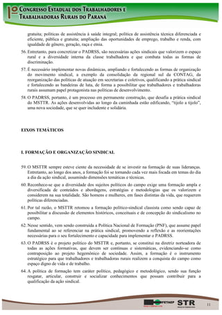 gratuita; políticas de assistência à saúde integral; política de assistência técnica diferenciada e
   eficiente, pública e gratuita; ampliação das oportunidades de emprego, trabalho e renda, com
   igualdade de gênero, geração, raça e etnia.
56. Entretanto, para concretizar o PADRSS, são necessárias ações sindicais que valorizem o espaço
    rural e a diversidade interna da classe trabalhadora e que combata todas as formas de
    discriminação.
57. É necessário implementar novas dinâmicas, ampliando e fortalecendo as formas de organização
    do movimento sindical, a exemplo da consolidação da regional sul da CONTAG, da
    reorganização das políticas de atuação em secretarias e coletivos, qualificando a prática sindical
    e fortalecendo as bandeiras de luta, de forma a possibilitar que trabalhadores e trabalhadoras
    rurais assumam papel protagonista nas políticas de desenvolvimento.
58. O PADRSS, portanto, é um processo em permanente construção, que desafia a prática sindical
    do MSTTR. As ações desenvolvidas ao longo da caminhada estão edificando, “tijolo a tijolo”,
    uma nova sociedade, que se quer includente e solidária.



EIXOS TEMÁTICOS



I. FORMAÇÃO E ORGANIZAÇÃO SINDICAL


59. O MSTTR sempre esteve ciente da necessidade de se investir na formação de suas lideranças.
    Entretanto, ao longo dos anos, a formação foi se tornando cada vez mais focada em temas do dia
    a dia da ação sindical, assumindo dimensões temáticas e técnicas.
60. Reconhece-se que a diversidade dos sujeitos políticos do campo exige uma formação ampla e
    diversificada de conteúdos e abordagens, estratégias e metodologias que os valorizem e
    considerem na sua totalidade. São homens e mulheres, em fases distintas da vida, que requerem
    políticas diferenciadas.
61. Por tal razão, o MSTTR retomou a formação político-sindical classista como sendo capaz de
    possibilitar a discussão de elementos históricos, conceituais e de concepção do sindicalismo no
    campo.
62. Nesse sentido, vem sendo construída a Política Nacional de Formação (PNF), que assume papel
    fundamental ao se referenciar na prática sindical, promovendo a reflexão e as reorientações
    necessárias para o seu fortalecimento e capacidade para implementar o PADRSS.
63. O PADRSS é o projeto político do MSTTR e, portanto, se constitui na diretriz norteadora de
    todas as ações formativas, que devem ser contínuas e sistemáticas, evidenciando-se como
    contraposição ao projeto hegemônico de sociedade. Assim, a formação é o instrumento
    estratégico para que trabalhadores e trabalhadoras rurais realizem a conquista do campo como
    espaço digno de vida e de trabalho.
64. A política de formação tem caráter político, pedagógico e metodológico, sendo sua função
    resgatar, articular, construir e socializar conhecimentos que possam contribuir para a
    qualificação da ação sindical.




                                                                                                         11
 