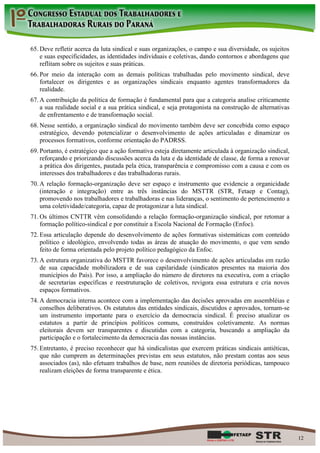 65. Deve refletir acerca da luta sindical e suas organizações, o campo e sua diversidade, os sujeitos
    e suas especificidades, as identidades individuais e coletivas, dando contornos e abordagens que
    reflitam sobre os sujeitos e suas práticas.
66. Por meio da interação com as demais políticas trabalhadas pelo movimento sindical, deve
    fortalecer os dirigentes e as organizações sindicais enquanto agentes transformadores da
    realidade.
67. A contribuição da política de formação é fundamental para que a categoria analise criticamente
    a sua realidade social e a sua prática sindical, e seja protagonista na construção de alternativas
    de enfrentamento e de transformação social.
68. Nesse sentido, a organização sindical do movimento também deve ser concebida como espaço
    estratégico, devendo potencializar o desenvolvimento de ações articuladas e dinamizar os
    processos formativos, conforme orientação do PADRSS.
69. Portanto, é estratégico que a ação formativa esteja diretamente articulada à organização sindical,
    reforçando e priorizando discussões acerca da luta e da identidade de classe, de forma a renovar
    a prática dos dirigentes, pautada pela ética, transparência e compromisso com a causa e com os
    interesses dos trabalhadores e das trabalhadoras rurais.
70. A relação formação-organização deve ser espaço e instrumento que evidencie a organicidade
    (interação e integração) entre as três instâncias do MSTTR (STR, Fetaep e Contag),
    promovendo nos trabalhadores e trabalhadoras e nas lideranças, o sentimento de pertencimento a
    uma coletividade/categoria, capaz de protagonizar a luta sindical.
71. Os últimos CNTTR vêm consolidando a relação formação-organização sindical, por retomar a
    formação político-sindical e por constituir a Escola Nacional de Formação (Enfoc).
72. Essa articulação depende do desenvolvimento de ações formativas sistemáticas com conteúdo
    político e ideológico, envolvendo todas as áreas de atuação do movimento, o que vem sendo
    feito de forma orientada pelo projeto político pedagógico da Enfoc.
73. A estrutura organizativa do MSTTR favorece o desenvolvimento de ações articuladas em razão
    de sua capacidade mobilizadora e de sua capilaridade (sindicatos presentes na maioria dos
    municípios do País). Por isso, a ampliação do número de diretores na executiva, com a criação
    de secretarias específicas e reestruturação de coletivos, revigora essa estrutura e cria novos
    espaços formativos.
74. A democracia interna acontece com a implementação das decisões aprovadas em assembléias e
    conselhos deliberativos. Os estatutos das entidades sindicais, discutidos e aprovados, tornam-se
    um instrumento importante para o exercício da democracia sindical. É preciso atualizar os
    estatutos a partir de princípios políticos comuns, construídos coletivamente. As normas
    eleitorais devem ser transparentes e discutidas com a categoria, buscando a ampliação da
    participação e o fortalecimento da democracia das nossas instâncias.
75. Entretanto, é preciso reconhecer que há sindicalistas que exercem práticas sindicais antiéticas,
    que não cumprem as determinações previstas em seus estatutos, não prestam contas aos seus
    associados (as), não efetuam trabalhos de base, nem reuniões de diretoria periódicas, tampouco
    realizam eleições de forma transparente e ética.




                                                                                                         12
 