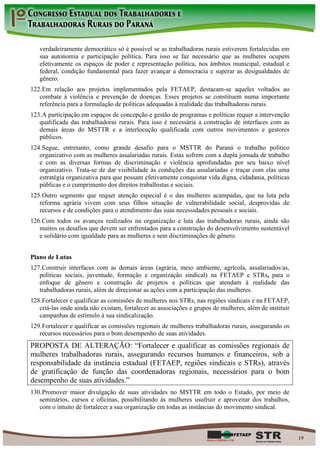 verdadeiramente democrático só é possível se as trabalhadoras rurais estiverem fortalecidas em
   sua autonomia e participação política. Para isso se faz necessário que as mulheres ocupem
   efetivamente os espaços de poder e representação política, nos âmbitos municipal, estadual e
   federal, condição fundamental para fazer avançar a democracia e superar as desigualdades de
   gênero.
122. Em relação aos projetos implementados pela FETAEP, destacam-se aqueles voltados ao
   combate à violência e prevenção de doenças. Esses projetos se constituem numa importante
   referência para a formulação de políticas adequadas à realidade das trabalhadoras rurais.
123. A participação em espaços de concepção e gestão de programas e políticas requer a intervenção
   qualificada das trabalhadoras rurais. Para isso é necessária a construção de interfaces com as
   demais áreas do MSTTR e a interlocução qualificada com outros movimentos e gestores
   públicos.
124. Segue, entretanto, como grande desafio para o MSTTR do Paraná o trabalho político
   organizativo com as mulheres assalariadas rurais. Estas sofrem com a dupla jornada de trabalho
   e com as diversas formas de discriminação e violência aprofundadas por seu baixo nível
   organizativo. Trata-se de dar visibilidade às condições das assalariadas e traçar com elas uma
   estratégia organizativa para que possam efetivamente conquistar vida digna, cidadania, políticas
   públicas e o cumprimento dos direitos trabalhistas e sociais.
125. Outro segmento que requer atenção especial é o das mulheres acampadas, que na luta pela
   reforma agrária vivem com seus filhos situação de vulnerabilidade social, desprovidas de
   recursos e de condições para o atendimento das suas necessidades pessoais e sociais.
126. Com todos os avanços realizados na organização e luta das trabalhadoras rurais, ainda são
   muitos os desafios que devem ser enfrentados para a construção do desenvolvimento sustentável
   e solidário com igualdade para as mulheres e sem discriminações de gênero.


Plano de Lutas
127. Construir interfaces com as demais áreas (agrária, meio ambiente, agrícola, assalariados/as,
   políticas sociais, juventude, formação e organização sindical) na FETAEP e STRs, para o
   enfoque de gênero e construção de projetos e políticas que atendam à realidade das
   trabalhadoras rurais, além de direcionar as ações com a participação das mulheres.
128. Fortalecer e qualificar as comissões de mulheres nos STRs, nas regiões sindicais e na FETAEP,
   criá-las onde ainda não existam, fortalecer as associações e grupos de mulheres, além de instituir
   campanhas de estímulo à sua sindicalização.
129. Fortalecer e qualificar as comissões regionais de mulheres trabalhadoras rurais, assegurando os
   recursos necessários para o bom desempenho de suas atividades.
PROPOSTA DE ALTERAÇÃO: “Fortalecer e qualificar as comissões regionais de
mulheres trabalhadoras rurais, assegurando recursos humanos e financeiros, sob a
responsabilidade da instância estadual (FETAEP, regiões sindicais e STRs), através
de gratificação de função das coordenadoras regionais, necessários para o bom
desempenho de suas atividades.”
130. Promover maior divulgação de suas atividades no MSTTR em todo o Estado, por meio de
   seminários, cursos e oficinas, possibilitando às mulheres usufruir e aproveitar dos trabalhos,
   com o intuito de fortalecer a sua organização em todas as instâncias do movimento sindical.



                                                                                                        19
 