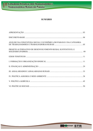 SUMÁRIO




APRESENTAÇÃO ............................................................................................................................. 03

DOCUMETO-BASE ...........................................................................................................................04

ANÁLISE DA CONJUNTURA SOCIAL E ECONÔMICA DO PARANÁ E DA CATEGORIA
DE TRABALHADORES E TRABALHADORAS RURAIS ............................................................ 05

PROJETO ALTERNATIVO DE DESENVOLVIMENTO RURAL SUSTENTÁVEL E
SOLIDÁRIO (PADRSS) .................................................................................................................... 09

EIXOS TEMÁTICOS ......................................................................................................................... 11

I. FORMAÇÃO E ORGANIZAÇÃO SINDICAL ............................................................................. 11

II. FINANÇAS E ADMINISTRAÇÃO .............................................................................................. 29

III. ASSALARIADOS E ASSALARIADAS RURAIS ...................................................................... 33

IV. POLÍTICA AGRÁRIA E MEIO AMBIENTE ............................................................................. 38

V. POLÍTICA AGRÍCOLA ................................................................................................................ 45

VI. POLÍTICAS SOCIAIS ..................................................................................................................50
 