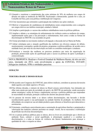 131. Garantir e monitorar o cumprimento das cotas mínimas de 30% de mulheres nos cargos de
   direção em todas as instâncias do MSTTR, fiscalizando e denunciando, quando for o caso, ao
   Conselho de Ética, pois essa política é deliberação de Congresso.
132. Criar mecanismos que estimulem a participação das mulheres nas ações sindicais.
133. Motivar o lançamento de candidaturas de trabalhadoras rurais comprometidas com a categoria
   aos cargos eletivos nos âmbitos municipal, estadual e federal.
134. Ampliar a participação e o acesso das mulheres trabalhadoras rurais às políticas públicas.
135. Ampliar o debate e as estratégias de enfrentamento da violência contra as mulheres do campo,
   implementando ações para a sua prevenção e enfrentamento, bem como a todas as formas de
   discriminação no MSTTR e na sociedade em geral.
136. Tornar prioridade no movimento sindical a divulgação e discussão da Lei Maria da Penha.
137. Adotar estratégias para a atuação qualificada das mulheres nos diversos espaços de debate,
   monitoramento, concepção e gestão de projetos, programas e políticas públicas, de acordo com a
   realidade local, por meio de sua intervenção em todos os conselhos municipais e estaduais.
138. Fortalecer a inserção das mulheres no processo produtivo por meio da organização da
   produção, promovendo ações de qualificação para o acesso às políticas de apoio à produção e
   comercialização.
NOVA PROPOSTA: Realizar o Festival Estadual de Mulheres Rurais, de três em três
anos, iniciando em 2012, com envolvimento e apoio da CONTAG, FETAEP,
delegacias sindicais, STRs e entidades parceiras.

GERAÇÃO


TERCEIRA IDADE E IDOSOS RURAIS


139. De acordo com Congresso da CONTAG, para efeitos sindicais, considera-se pessoas da terceira
   idade aquelas com idade superior a 50 anos.
140. Nas últimas décadas, o número de idosos no Brasil cresceu sensivelmente. Isso demanda um
   olhar mais atento por parte da sociedade em geral e do MSTTR em particular, sendo necessário
   adotar estratégias e ações de forma a implementar serviços e políticas públicas que respondam
   às necessidades de atenção, proteção e defesa dos direitos das pessoas idosas.
141. As pessoas da terceira idade e os idosos sofrem discriminações, não havendo o devido
   reconhecimento quanto à sua participação na unidade familiar de produção. As mulheres têm
   dificuldades em comprovar sua atividade produtiva para obterem os benefícios previdenciários e
   assistenciais.
142. Entretanto, contribuem sensivelmente para a sustentação da agricultura familiar e perpetuação e
   valorização das tradições culturais presentes no campo. Assim, faz-se necessária a reafirmação
   da profissão nas diversas documentações.
143. Ao se pensar políticas públicas para os idosos, deve-se levar em consideração que o direito ao
   ambiente físico, cultural e social equilibrado, à alimentação saudável e o combate às
   discriminações e a todas as formas de violência são fatores fundamentais para alcançar a
   qualidade de vida e o respeito ao idoso.


                                                                                                       20
 