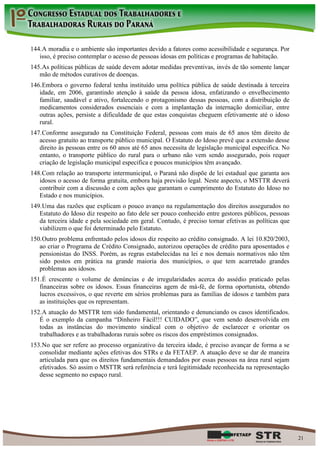 144. A moradia e o ambiente são importantes devido a fatores como acessibilidade e segurança. Por
   isso, é preciso contemplar o acesso de pessoas idosas em políticas e programas de habitação.
145. As políticas públicas de saúde devem adotar medidas preventivas, invés de tão somente lançar
   mão de métodos curativos de doenças.
146. Embora o governo federal tenha instituído uma política pública de saúde destinada à terceira
   idade, em 2006, garantindo atenção à saúde da pessoa idosa, enfatizando o envelhecimento
   familiar, saudável e ativo, fortalecendo o protagonismo dessas pessoas, com a distribuição de
   medicamentos considerados essenciais e com a implantação da internação domiciliar, entre
   outras ações, persiste a dificuldade de que estas conquistas cheguem efetivamente até o idoso
   rural.
147. Conforme assegurado na Constituição Federal, pessoas com mais de 65 anos têm direito de
   acesso gratuito ao transporte público municipal. O Estatuto do Idoso prevê que a extensão desse
   direito às pessoas entre os 60 anos até 65 anos necessita de legislação municipal especifica. No
   entanto, o transporte público do rural para o urbano não vem sendo assegurado, pois requer
   criação de legislação municipal especifica e poucos municípios têm avançado.
148. Com relação ao transporte intermunicipal, o Paraná não dispõe de lei estadual que garanta aos
   idosos o acesso de forma gratuita, embora haja previsão legal. Neste aspecto, o MSTTR deverá
   contribuir com a discussão e com ações que garantam o cumprimento do Estatuto do Idoso no
   Estado e nos municípios.
149. Uma das razões que explicam o pouco avanço na regulamentação dos direitos assegurados no
   Estatuto do Idoso diz respeito ao fato dele ser pouco conhecido entre gestores públicos, pessoas
   da terceira idade e pela sociedade em geral. Contudo, é preciso tornar efetivas as políticas que
   viabilizem o que foi determinado pelo Estatuto.
150. Outro problema enfrentado pelos idosos diz respeito ao crédito consignado. A lei 10.820/2003,
   ao criar o Programa de Crédito Consignado, autorizou operações de crédito para aposentados e
   pensionistas do INSS. Porém, as regras estabelecidas na lei e nos demais normativos não têm
   sido postos em prática na grande maioria dos municípios, o que tem acarretado grandes
   problemas aos idosos.
151. É crescente o volume de denúncias e de irregularidades acerca do assédio praticado pelas
   financeiras sobre os idosos. Essas financeiras agem de má-fé, de forma oportunista, obtendo
   lucros excessivos, o que reverte em sérios problemas para as famílias de idosos e também para
   as instituições que os representam.
152. A atuação do MSTTR tem sido fundamental, orientando e denunciando os casos identificados.
   É o exemplo da campanha “Dinheiro Fácil!!! CUIDADO”, que vem sendo desenvolvida em
   todas as instâncias do movimento sindical com o objetivo de esclarecer e orientar os
   trabalhadores e as trabalhadoras rurais sobre os riscos dos empréstimos consignados.
153. No que ser refere ao processo organizativo da terceira idade, é preciso avançar de forma a se
   consolidar mediante ações efetivas dos STRs e da FETAEP. A atuação deve se dar de maneira
   articulada para que os direitos fundamentais demandados por essas pessoas na área rural sejam
   efetivados. Só assim o MSTTR será referência e terá legitimidade reconhecida na representação
   desse segmento no espaço rural.




                                                                                                      21
 