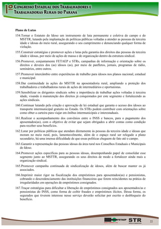 Plano de Lutas
154. Tornar o Estatuto do Idoso um instrumento de luta permanente e coletiva do campo e do
   MSTTR, lutando pela implantação de políticas públicas voltadas a atender as pessoas da terceira
   idade e idosas do meio rural, assegurando o seu cumprimento e denunciando qualquer forma de
   violação.
155. Construir estratégias e promover ações e lutas pela garantia dos direitos das pessoas da terceira
   idade e idosas, por meio de ações de massa e de organização dentro da estrutura sindical.
156. Promover, conjuntamente FETAEP e STRs, campanhas de informação e orientação sobre os
   direitos e deveres dos (as) idosos (as), por meio de panfletos, jornais, programas de rádio,
   seminários, entre outros.
157. Promover intercâmbio entre experiências de trabalho para idosos nos planos nacional, estadual
   e municipal.
158. Dar continuidade às ações do MSTTR na aposentadoria rural, ampliando a proteção dos
   trabalhadores e trabalhadoras rurais de ações de intermediários e oportunistas.
159. Sensibilizar os dirigentes sindicais sobre a importância de trabalhar ações voltadas à terceira
   idade, visando à manutenção dos direitos já conquistados por este segmento e fortalecendo as
   ações sindicais.
160. Continuar lutando pela criação e aprovação de lei estadual que garanta o acesso dos idosos ao
   transporte intermunicipal gratuito no Estado. Os STRs podem contribuir com orientações sobre
   como obter a carteira para viajar em ônibus intermunicipais e interestaduais.
161. Realizar o acompanhamento dos convênios entre o INSS e bancos, para o pagamento dos
   aposentados(as), com o objetivo de evitar que sejam obrigados a abrir contas como condição
   para receber seus benefícios.
162. Lutar por políticas públicas que atendam diretamente às pessoas da terceira idade e idosas que
   moram no meio rural, pois, lamentavelmente, além de o espaço rural ser relegado a plano
   secundário, há uma imensa dificuldade de que essas políticas cheguem de fato até o campo.
163. Garantir a representação das pessoas idosas da área rural nos Conselhos Estaduais e Municipais
   do Idoso.
164. Promover ações específicas para as pessoas idosas, desempenhando papel de consolidar esse
   segmento junto ao MSTTR, assegurando os seus direitos de modo a fortalecer ainda mais a
   organização sindical.
165. Promover campanha continuada de sindicalização de idosos, além de buscar manter os já
   associados.
166. Imprimir maior rigor na fiscalização dos empréstimos para aposentados(as) e pensionistas,
   cobrando o descredenciamento das instituições financeiras que forem reincidentes na prática de
   irregularidades em operações de empréstimos consignados.
167. Traçar estratégias para dificultar a liberação de empréstimos consignados aos aposentados/as e
   pensionistas do INSS, como forma de coibir fraudes e empréstimos ilícitos. Dessa forma, os
   segurados que tiverem interesse nesse serviço deverão solicitar por escrito o desbloqueio do
   benefício.




                                                                                                         22
 