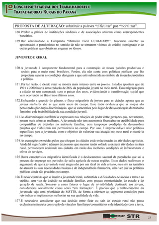 PROPOSTA DE ALTERAÇÃO: substituir a palavra “dificultar” por “moralizar”.
168. Proibir a prática de instituições sindicais e de associações atuarem como correspondentes
   bancários.
169. Dar continuidade a Campanha “Dinheiro Fácil CUIDADO!!!”, buscando orientar os
   aposentados e pensionistas no sentido de não se tornarem vitimas do crédito consignado e de
   outras práticas que objetivam enganar os idosos.

JUVENTUDE RURAL


170. A juventude é componente fundamental para a construção de novos padrões produtivos e
     sociais para o meio rural brasileiro. Porém, ela não conta com políticas públicas que lhe
     propiciem superar as condições desiguais a que está submetida no âmbito da inserção produtiva
     e política.
171. Por tal razão, o êxodo rural se mostra mais intenso entre os jovens. Estudos apontam que de
   1991 a 2000 houve uma redução de 26% da população jovem no meio rural. Essa migração para
   a cidade só tem aumentado com o passar dos anos, evidenciando a transformação social que
   vem ocorrendo no Brasil nos últimos anos.
172. Enfocando a questão de gênero, o fluxo migratório de jovens para as cidades aponta que as
   jovens mulheres são as que mais saem do campo. Esse dado evidencia que as moças são
   penalizadas por dupla discriminação, que se caracteriza pelo lugar de desvalorização do trabalho
   feminino e de invisibilidade da sua condição juvenil.
173. As discriminações também se expressam nas relações de poder entre gerações que, novamente,
   pesam mais sobre as mulheres. A juventude não tem autonomia financeira ou credibilidade para
   compartilhar de decisões no ambiente familiar, nem tampouco condições de desenvolver
   projetos que viabilizem sua permanência no campo. Por isso, é imprescindível criar políticas
   específicas para a juventude, com o objetivo de valorizar sua atuação no meio rural e mantê-la
   no campo.
174. As ocupações exercidas pelos que chegam às cidades estão relacionadas às atividades agrícolas.
   Ainda há significativo número de pessoas que mesmo tendo voltado a exercer atividades na área
   rural, permanecem residindo nas cidades em razão das melhores condições de infraestrutura e
   oferta de serviços.
175. Outra característica migratória identificada é o deslocamento sazonal da população que sai a
   procura de emprego nos períodos de safra agrícola de outras regiões. Estes dados reafirmam o
   argumento de que a juventude rural migra não por um ideal de vida urbano, mas sim na tentativa
   de atender às suas necessidades básicas e de independência financeira, uma vez que as políticas
   públicas ainda são precárias no campo.
176. É nesse contexto que se insere a juventude rural, submetida a dificuldades de acesso a terra e ao
   crédito, sem voz de decisão na unidade familiar, com poucas oportunidades de estudo e de
   geração de renda. Soma-se a esses fatores o lugar de invisibilidade destinado aos jovens,
   considerados socialmente como seres “em formação”. É preciso que o fortalecimento da
   juventude seja uma prioridade do MSTTR, de forma a oferecer ao segmento condições para
   reivindicar e implementar melhorias na sua qualidade de vida.
177. É necessário considerar que sua decisão entre ficar ou sair do espaço rural não passa
   exclusivamente pela construção de vínculos familiares/comunitários e de identidade com a terra,



                                                                                                         23
 