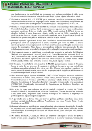 mas fundamenta-se na possibilidade de permanecer sob melhores condições de vida, o que
   inclui oportunidades concretas de geração de renda, lazer, cultura, esporte, educação e saúde.
178. Somente a partir do VIII e IX CNTTR que a juventude consolidou estruturas específicas no
   âmbito das instâncias sindicais, na perspectiva de romper com o cenário de desigualdades por
   que passa, embora tenha estado presente na trajetória de luta e de organização do MSTTR.
179. Dentre os avanços obtidos no âmbito do MSTTR, destacam-se a estruturação da Coordenação e
   Comissão Estadual da Juventude Rural, as dez comissões regionais e as várias coordenações e
   comissões municipais de jovens criadas pelos STRs. A cota mínima de 20% de jovens nas
   direções sindicais é outra importante vitória, obtida no ano de 2006, garantindo a sua
   participação na diretoria efetiva e oportunizando condições justas de participação juvenil, de
   renovação de quadros e de práticas políticas no contexto da ação sindical.
180. Embora represente significativo avanço para a construção de um sindicalismo democrático e
   participativo, ainda há compromissos a serem assumidos por todos os STRs. É preciso
   reconhecer que em muitas regiões ainda não foram constituídas as coordenações e comissões na
   maioria dos municípios. Além disso, os coordenadores ainda não têm remuneração dos dias
   trabalhados para, assim, ter condições de desenvolver ações efetivas com a juventude nas bases.
181. Um importante marco na trajetória de organização dos jovens foi a realização do II Festival
   Nacional, com a presença de cinco mil jovens, e o I Festival Estadual da Juventude Rural, em
   2010, que mobilizou cerca de 100 jovens em Curitiba. Estas ações de massa são resultantes de
   um processo de debates regionais em torno dos temas: educação do campo, acesso à terra,
   trabalho, renda, crédito, meio ambiente, sucessão rural, lazer, esporte e cultura.
182. O Programa Jovem Saber é outra iniciativa do MSTTR que acontece no Estado. O Programa
   busca, a partir de um processo de educação à distância, incorporar em sua metodologia
   atividades presenciais voltadas à faixa etária entre 16 a 32 anos, valorizando a experiência e o
   conhecimento do mundo dos/as jovens rurais, na perspectiva de engajá-los politicamente na
   sociedade e em particular na ação sindical.
183. Para além dos espaços internos do MSTTR, a FETAEP tem integrado instâncias nacionais e
   internacionais de debate sobre juventude. Nesse sentido, merece destaque a participação na
   Comissão Nacional de Jovens da CONTAG, no Grupo de Trabalho de Jovens Rurais da REAF
   (Reunião Especializada da Agricultura Familiar) e nas ações protagonizadas pela juventude da
   COPROFAM (Confederação Internacional de Organizações de Produtores Familiares do
   Mercosul Ampliado).
184. As ações de massa desenvolvidas nos níveis estadual e regional, a exemplo da Primeira
   Plenária Nacional da Juventude Rural, Grito da Terra Paraná, Festival Estadual da Juventude
   Rural, entre outras, despontam como espaços estratégicos de afirmação e negociação de
   políticas públicas específicas para o segmento.
185. A juventude rural já travou lutas em favor de políticas públicas específicas, tendo como
   resultado a criação das linhas de crédito do Pronaf Jovem e do Nossa Primeira Terra - Credito
   Fundiário, no ano 2004.
186. Embora haja avanços significativos, essas ações ainda não respondem às múltiplas demandas
   da juventude rural, que vão desde as necessidades produtivas (acesso à terra, habitação, renda e
   condições dignas de trabalho) até de acesso aos direitos sociais, como educação, lazer, esporte,
   cultura e saúde.
187. No âmbito do PRONAF Jovem, há fatores que impedem a obtenção do crédito por parte de
   muitos jovens, como a exigência de rigorosos critérios e de excessiva burocracia. Grande parte



                                                                                                      24
 