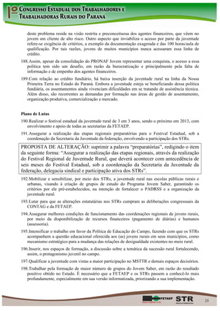 deste problema reside na visão restrita e preconceituosa dos agentes financeiros, que vêem no
   jovem um cliente de alto risco. Outro aspecto que inviabiliza o acesso por parte da juventude
   refere-se exigência de critérios, a exemplo da documentação exagerada e das 100 horas/aula de
   qualificação. Por tais razões, jovens de muitos municípios nunca acessaram essa linha de
   crédito.
188. Assim, apesar da consolidação do PRONAF Jovem representar uma conquista, o acesso a essa
   política tem sido um desafio, em razão da burocratização e principalmente pela falta de
   informação e de empenho dos agentes financeiros.
189. Com relação ao crédito fundiário, há baixa inserção da juventude rural na linha da Nossa
   Primeira Terra no Estado do Paraná. Embora a juventude esteja se beneficiando dessa política
   fundiária, os assentamentos ainda vivenciam dificuldades em se tratando de assistência técnica.
   Além disso, são recorrentes as demandas por formação nas áreas de gestão de assentamento,
   organização produtiva, comercialização e mercado.


Plano de Lutas
190. Realizar o festival estadual da juventude rural de 3 em 3 anos, sendo o próximo em 2013, com
   envolvimento e apoio de todas as secretarias da FETAEP.
191. Assegurar a realização das etapas regionais preparatórias para o Festival Estadual, sob a
   coordenação da Secretaria da Juventude da federação, envolvendo a participação dos STRs.
PROPOSTA DE ALTERAÇÃO: suprimir a palavra “preparatórias”, redigindo o item
da seguinte forma: “Assegurar a realização das etapas regionais, através da realização
do Festival Regional de Juventude Rural, que deverá acontecer com antecedência de
seis meses do Festival Estadual, sob a coordenação da Secretaria da Juventude da
federação, delegacia sindical e participação ativa dos STRs”.
192. Mobilizar e sensibilizar, por meio dos STRs, a juventude rural nas escolas públicas rurais e
   urbanas, visando à criação de grupos de estudo do Programa Jovem Saber, garantindo os
   critérios por ele pré-estabelecidos, na intenção de fortalecer o PADRSS e a organização da
   juventude rural.
193. Lutar para que as alterações estatutárias nos STRs cumpram as deliberações congressuais da
   CONTAG e da FETAEP.
194. Assegurar melhores condições de funcionamento das coordenações regionais de jovens rurais,
   por meio da disponibilização de recursos financeiros (pagamento de diárias) e humanos
   (assessoria).
195. Intensificar o trabalho em favor da Política de Educação do Campo, fazendo com que os STRs
   acompanhem a questão educacional oferecida aos (as) jovens rurais em seus municípios, como
   mecanismo estratégico para a mudança das relações de desigualdade existentes no meio rural.
196. Inserir, nos espaços de formação, a discussão sobre a temática da sucessão rural fortalecendo,
   assim, o protagonismo juvenil no campo.
197. Qualificar a juventude com vistas a maior participação no MSTTR e demais espaços decisórios.
198. Trabalhar pela formação de maior número de grupos do Jovem Saber, em razão do resultado
   positivo obtido no Estado. É necessário que a FETAEP e os STRs passem a conhecê-lo mais
   profundamente, especialmente em sua versão informatizada, priorizando a sua implementação.



                                                                                                      25
 