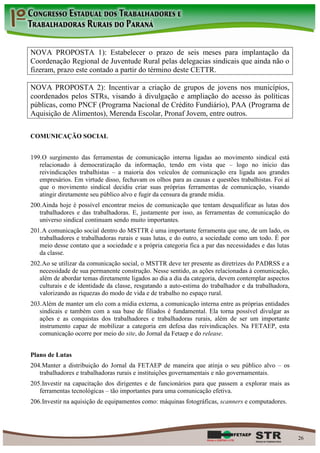 NOVA PROPOSTA 1): Estabelecer o prazo de seis meses para implantação da
Coordenação Regional de Juventude Rural pelas delegacias sindicais que ainda não o
fizeram, prazo este contado a partir do término deste CETTR.

NOVA PROPOSTA 2): Incentivar a criação de grupos de jovens nos municípios,
coordenados pelos STRs, visando à divulgação e ampliação do acesso às políticas
públicas, como PNCF (Programa Nacional de Crédito Fundiário), PAA (Programa de
Aquisição de Alimentos), Merenda Escolar, Pronaf Jovem, entre outros.

COMUNICAÇÃO SOCIAL


199. O surgimento das ferramentas de comunicação interna ligadas ao movimento sindical está
   relacionado à democratização da informação, tendo em vista que – logo no início das
   reivindicações trabalhistas – a maioria dos veículos de comunicação era ligada aos grandes
   empresários. Em virtude disso, fechavam os olhos para as causas e questões trabalhistas. Foi aí
   que o movimento sindical decidiu criar suas próprias ferramentas de comunicação, visando
   atingir diretamente seu público alvo e fugir da censura da grande mídia.
200. Ainda hoje é possível encontrar meios de comunicação que tentam desqualificar as lutas dos
   trabalhadores e das trabalhadoras. E, justamente por isso, as ferramentas de comunicação do
   universo sindical continuam sendo muito importantes.
201. A comunicação social dentro do MSTTR é uma importante ferramenta que une, de um lado, os
   trabalhadores e trabalhadoras rurais e suas lutas, e do outro, a sociedade como um todo. É por
   meio desse contato que a sociedade e a própria categoria fica a par das necessidades e das lutas
   da classe.
202. Ao se utilizar da comunicação social, o MSTTR deve ter presente as diretrizes do PADRSS e a
   necessidade de sua permanente construção. Nesse sentido, as ações relacionadas à comunicação,
   além de abordar temas diretamente ligados ao dia a dia da categoria, devem contemplar aspectos
   culturais e de identidade da classe, resgatando a auto-estima do trabalhador e da trabalhadora,
   valorizando as riquezas do modo de vida e de trabalho no espaço rural.
203. Além de manter um elo com a mídia externa, a comunicação interna entre as próprias entidades
   sindicais e também com a sua base de filiados é fundamental. Ela torna possível divulgar as
   ações e as conquistas dos trabalhadores e trabalhadoras rurais, além de ser um importante
   instrumento capaz de mobilizar a categoria em defesa das reivindicações. Na FETAEP, esta
   comunicação ocorre por meio do site, do Jornal da Fetaep e do release.


Plano de Lutas
204. Manter a distribuição do Jornal da FETAEP de maneira que atinja o seu público alvo – os
   trabalhadores e trabalhadoras rurais e instituições governamentais e não governamentais.
205. Investir na capacitação dos dirigentes e de funcionários para que passem a explorar mais as
   ferramentas tecnológicas – tão importantes para uma comunicação efetiva.
206. Investir na aquisição de equipamentos como: máquinas fotográficas, scanners e computadores.




                                                                                                      26
 