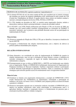 PROPOSTA DE ALTERAÇÃO: suprimir as palavras “especialmente às”.
218. As demais FETAGs do sul e de outros estados do País, por considerar que as centrais existentes
   não atendiam aos anseios da categoria trabalhadora rural, mobilizaram-se pela criação da CTB
   (Central dos Trabalhadores do Brasil). O quadro diretivo desta central, nos âmbitos estadual e
   nacional, contempla dirigentes de diversos STRs, FETAGs e CONTAG.
219. A CTB, fundada em dezembro de 2007, se constitui numa organização classista, unitária e
   democrática, tendo por objetivo principal defender o sistema de unicidade sindical.
220. A FETAEP e seus STRs filiados deliberaram pela filiação à CTB, em fevereiro de 2008, por
   entender que esta central poderá contribuir estrategicamente na construção do PADRSS. É
   necessário, entretanto, que se promova uma profunda discussão acerca da sua participação na
   implementação do Projeto.


Plano de lutas
221. Promover campanha de filiação dos STRs à CTB, que se identifica e incorpora as bandeiras de
   luta do MSTTR.
222. Assegurar o fortalecimento das relações interinstitucionais, com o objetivo de efetivar as
   políticas públicas demandadas pela categoria.


RELAÇÕES INTERNACIONAIS


223. Outra dimensão a ser considerada nas ações de implementação do PADRSS diz respeito às
   relações internacionais, uma vez que a correlação de forças interna e externa, a influência de
   mercados estrangeiros e imposição de regras de tratados internacionais afetam direta e
   indiretamente a categoria.
224. Estrategicamente no que se refere ao MERCOSUL, o MSTTR vem fortalecendo suas relações
   com as organizações filiadas à COPROFAM (Confederação Internacional de Organizações de
   Produtores Familiares do Mercosul Ampliado). Também é importante enfatizar a participação
   na REAF (Reunião Especializada da Agricultura Familiar). Todos se constituem em espaços
   estratégicos para articular questões acerca do assalariamento rural e da agricultura familiar.


Plano de Lutas
225. Fortalecer as relações com organizações internacionais, a exemplo da COPROFAM e UITA
   (União Internacional dos Trabalhadores na Alimentação), estimulando a participação de
   mulheres e de jovens, de forma a levar o PADRSS como proposta política de desenvolvimento
   sustentável e solidário.
226. Promover intercâmbio regional com as instituições sindicais vinculadas à COPROFAM com o
   objetivo de partilhar experiências sobre temas relacionados ao assalariamento rural e à
   agricultura familiar, buscando a cooperação técnica e o fortalecimento de parcerias para a
   construção de políticas públicas voltadas à categoria.




                                                                                                      28
 