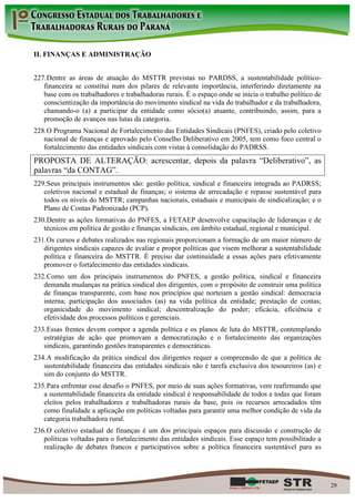 II. FINANÇAS E ADMINISTRAÇÃO


227. Dentre as áreas de atuação do MSTTR previstas no PARDSS, a sustentabilidade político-
   financeira se constitui num dos pilares de relevante importância, interferindo diretamente na
   base com os trabalhadores e trabalhadoras rurais. É o espaço onde se inicia o trabalho político de
   conscientização da importância do movimento sindical na vida do trabalhador e da trabalhadora,
   chamando-o (a) a participar da entidade como sócio(a) atuante, contribuindo, assim, para a
   promoção de avanços nas lutas da categoria.
228. O Programa Nacional de Fortalecimento das Entidades Sindicais (PNFES), criado pelo coletivo
   nacional de finanças e aprovado pelo Conselho Deliberativo em 2005, tem como foco central o
   fortalecimento das entidades sindicais com vistas à consolidação do PADRSS.
PROPOSTA DE ALTERAÇÃO: acrescentar, depois da palavra “Deliberativo”, as
palavras “da CONTAG”.
229. Seus principais instrumentos são: gestão política, sindical e financeira integrada ao PADRSS;
   coletivos nacional e estadual de finanças; o sistema de arrecadação e repasse sustentável para
   todos os níveis do MSTTR; campanhas nacionais, estaduais e municipais de sindicalização; e o
   Plano de Contas Padronizado (PCP).
230. Dentre as ações formativas do PNFES, a FETAEP desenvolve capacitação de lideranças e de
   técnicos em política de gestão e finanças sindicais, em âmbito estadual, regional e municipal.
231. Os cursos e debates realizados nas regionais proporcionam a formação de um maior número de
   dirigentes sindicais capazes de avaliar e propor políticas que visem melhorar a sustentabilidade
   política e financeira do MSTTR. É preciso dar continuidade a essas ações para efetivamente
   promover o fortalecimento das entidades sindicais.
232. Como um dos principais instrumentos do PNFES, a gestão política, sindical e financeira
   demanda mudanças na prática sindical dos dirigentes, com o propósito de construir uma política
   de finanças transparente, com base nos princípios que norteiam a gestão sindical: democracia
   interna; participação dos associados (as) na vida política da entidade; prestação de contas;
   organicidade do movimento sindical; descentralização do poder; eficácia, eficiência e
   efetividade dos processos políticos e gerenciais.
233. Essas frentes devem compor a agenda política e os planos de luta do MSTTR, contemplando
   estratégias de ação que promovam a democratização e o fortalecimento das organizações
   sindicais, garantindo gestões transparentes e democráticas.
234. A modificação da prática sindical dos dirigentes requer a compreensão de que a política de
   sustentabilidade financeira das entidades sindicais não é tarefa exclusiva dos tesoureiros (as) e
   sim do conjunto do MSTTR.
235. Para enfrentar esse desafio o PNFES, por meio de suas ações formativas, vem reafirmando que
   a sustentabilidade financeira da entidade sindical é responsabilidade de todos e todas que foram
   eleitos pelos trabalhadores e trabalhadoras rurais da base, pois os recursos arrecadados têm
   como finalidade a aplicação em políticas voltadas para garantir uma melhor condição de vida da
   categoria trabalhadora rural.
236. O coletivo estadual de finanças é um dos principais espaços para discussão e construção de
   políticas voltadas para o fortalecimento das entidades sindicais. Esse espaço tem possibilitado a
   realização de debates francos e participativos sobre a política financeira sustentável para as




                                                                                                        29
 