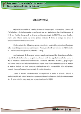 APRESENTAÇÃO



        O presente documento se constitui na base de discussão para o I Congresso Estadual dos
Trabalhadores e Trabalhadoras Rurais do Paraná, que será realizado nos dias 16 a 18 de março de
2011, em Curitiba. Compreende as diversas políticas de atuação do MSTTR de nosso Estado, e
propõe uma reflexão acerca de nossas práticas sindicais de forma a avançar nas ações de
desenvolvimento sustentável e solidário.

        Ele é resultante dos debates e propostas provenientes das plenárias regionais, realizadas em
todas as dez delegacias sindicais que integram o Paraná, envolvendo um universo de 302 Sindicatos
de Trabalhadores Rurais paranaenses filiados à Fetaep.

        A primeira parte do documento promove a análise conjuntural das dimensões econômica e
social do Estado do Paraná e da categoria trabalhadora rural. Em seguida, traz reflexões acerca do
Projeto Alternativo de Desenvolvimento Rural Sustentável e Solidário (PADRSS), proposto pelo
movimento sindical, em contraponto ao modelo vigente. Num terceiro momento, divide as políticas
de atuação sindical em eixos temáticos, analisando as ações empreendidas pelos dirigentes e
traçando planos de luta para implementação do projeto alternativo.

        Assim, o presente documento-base foi organizado de forma a facilitar a análise da
realidade vivida pela categoria e as práticas desenvolvidas pelos dirigentes sindicais paranaenses em
face de nosso objetivo maior, qual seja, a concretização do PADRSS.




                                                                                                        3
 