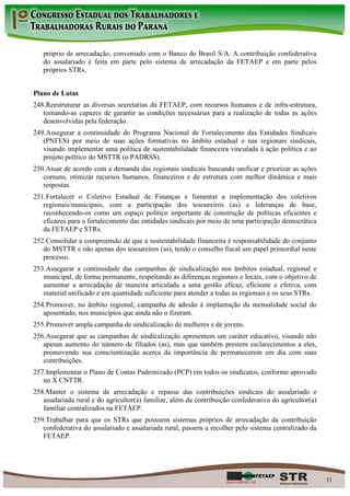 próprio de arrecadação, conveniado com o Banco do Brasil S/A. A contribuição confederativa
   do assalariado é feita em parte pelo sistema de arrecadação da FETAEP e em parte pelos
   próprios STRs.


Plano de Lutas
248. Reestruturar as diversas secretarias da FETAEP, com recursos humanos e de infra-estrutura,
   tornando-as capazes de garantir as condições necessárias para a realização de todas as ações
   desenvolvidas pela federação.
249. Assegurar a continuidade do Programa Nacional de Fortalecimento das Entidades Sindicais
   (PNFES) por meio de suas ações formativas no âmbito estadual e nas regionais sindicais,
   visando implementar uma política de sustentabilidade financeira vinculada à ação política e ao
   projeto político do MSTTR (o PADRSS).
250. Atuar de acordo com a demanda das regionais sindicais buscando unificar e priorizar as ações
   comuns, otimizar recursos humanos, financeiros e de estrutura com melhor dinâmica e mais
   respostas.
251. Fortalecer o Coletivo Estadual de Finanças e fomentar a implementação dos coletivos
   regionais/municipais, com a participação dos tesoureiros (as) e lideranças de base,
   reconhecendo-os como um espaço político importante de construção de políticas eficientes e
   eficazes para o fortalecimento das entidades sindicais por meio de uma participação democrática
   da FETAEP e STRs.
252. Consolidar a compreensão de que a sustentabilidade financeira é responsabilidade do conjunto
   do MSTTR e não apenas dos tesoureiros (as), tendo o conselho fiscal um papel primordial neste
   processo.
253. Assegurar a continuidade das campanhas de sindicalização nos âmbitos estadual, regional e
   municipal, de forma permanente, respeitando as diferenças regionais e locais, com o objetivo de
   aumentar a arrecadação de maneira articulada a uma gestão eficaz, eficiente e efetiva, com
   material unificado e em quantidade suficiente para atender a todas as regionais e os seus STRs.
254. Promover, no âmbito regional, campanha de adesão à implantação da mensalidade social do
   aposentado, nos municípios que ainda não o fizeram.
255. Promover ampla campanha de sindicalização de mulheres e de jovens.
256. Assegurar que as campanhas de sindicalização apresentem um caráter educativo, visando não
   apenas aumento do número de filiados (as), mas que também prestem esclarecimentos a eles,
   promovendo sua conscientização acerca da importância de permanecerem em dia com suas
   contribuições.
257. Implementar o Plano de Contas Padronizado (PCP) em todos os sindicatos, conforme aprovado
   no X CNTTR.
258. Manter o sistema de arrecadação e repasse das contribuições sindicais do assalariado e
   assalariada rural e do agricultor(a) familiar, além da contribuição confederativa do agricultor(a)
   familiar centralizados na FETAEP.
259. Trabalhar para que os STRs que possuem sistemas próprios de arrecadação da contribuição
   confederativa do assalariado e assalariada rural, passem a recolher pelo sistema centralizado da
   FETAEP.




                                                                                                        31
 
