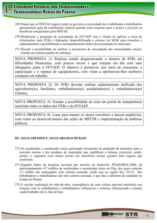 269. Propor que a CONTAG negocie junto ao governo a necessidade de o trabalhador e trabalhadora
   apresentarem guia da contribuição sindical quitada como requisito para o acesso a serviços ou
   benefícios conquistados pelo MSTTR.
270. Modernizar o programa de arrecadação da FETAEP com o intuito de agilizar a troca de
   informações entre STRs e federação, disponibilizando o sistema via WEB, para consultas e
   cadastramentos e possibilitando o acompanhamento diário da arrecadação no município.
271. Discutir a possibilidade de unificar o mecanismo de arrecadação das mensalidades sociais,
     criando um sistema padrão de cobrança.
NOVA PROPOSTA 1): Realizar estudo diagnosticando o número de STRs em
dificuldades financeiras, com poucos sócios e que estejam em dia com suas
obrigações junto à FETAEP. O objetivo é promover, por meio de assessoria, a
capacitação e o repasse de equipamentos, com vistas a oportunizar-lhes melhores
condições de trabalho.

NOVA PROPOSTA 2): Os STRs deverão realizar cadastramento unificado dos
agricultores(as) familiares, trabalhadores(as) assalariados(as) e trabalhadores(as)
volantes.

NOVA PROPOSTA 3): Estudar a possibilidade de criar um portal de transparência
inserindo todos os dados dos STRs e da FETAEP.

NOVA PROPOSTA 4): Lutar para manter os atuais convênios e buscar ampliá-los,
com vistas ao desenvolvimento das ações do MSTTR e implementação de políticas
públicas.


III. ASSALARIADOS E ASSALARIADAS RURAIS


272. Os assalariados e assalariadas rurais participam ativamente da produção de alimentos para o
   mercado interno e dos produtos de exportação que equilibram a balança comercial, sendo,
   porém, o segmento com menor acesso aos benefícios sociais gerados pela riqueza que
   constroem.
273. Segundo dados da pesquisa nacional por amostra de domicilio, PNAD/IBGE-2006, há
   aproximadamente 4,7 milhões de assalariados e assalariadas rurais no País, dos quais somente
   1,5 milhão são empregados com carteira assinada, sendo que na região Sul, 59,1% dos
   trabalhadores e trabalhadoras não têm carteira assinada, o que não é diferente da realidade no
   Estado do Paraná.
274. A secular exploração de mão-de-obra, conseqüência de uma cultura patronal autoritária nas
   relações com os trabalhadores e trabalhadoras, influenciou e continua influenciando a relação
   capital/trabalho até os dias de hoje.




                                                                                                    33
 