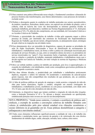 275. Para construir uma prática diferenciada nessa relação, é fundamental considerar a dimensão do
   processo histórico das transformações, seus fatores determinantes e seus processos de inclusão e
   exclusão social.
276. Perdura o desrespeito quanto às condições de trabalho praticadas nos setores sucroalcooleiro,
   da madeira, mandioca, fruticultura, dentre outros, em especial nas atividades de plantio, corte e
   colheita, onde na maioria das vezes são desrespeitadas as mínimas garantias fixadas na
   legislação trabalhista, previdenciária e também nas Normas Regulamentadoras nº 31, Instruções
   Normativas nº 65 e 76, além do não cumprimento, em sua totalidade, de Convenções Coletivas e
   ou Acordos Coletivos de Trabalho.
277. Portanto, a precariedade das condições de trabalho vividas pelo segmento requer a efetiva
   presença do Estado, por intermédio das estruturas de fiscalização das Superintendências
   Regionais do Trabalho, que devem incluir, obrigatoriamente, no planejamento anual, estratégias
   de ação relativas às inspeções nas atividades rurais.
278. Esse planejamento deve ser precedido de diagnósticos, capazes de apontar as prioridades de
   ação do órgão fiscalizador, direcionadas a focos de identificação de recrutamentos de
   trabalhadores e trabalhadoras rurais, de forma a inibir a prática de contratação terceirizada para
   prestação de serviços firmados, ou seja, entre os tomadores (donos da terra) e os prestadores de
   serviço terceirizados (os “gatos”). Esse mecanismo burla a legislação, precarizando cada vez
   mais as relações e condições de trabalho, mantendo trabalhadores e trabalhadoras rurais sem o
   devido registro na Carteira de Trabalho, em total violação às normas de Segurança e Medicina
   do Trabalho.
279. Deve ser inibida também a prática de trabalho por produção, pois leva à superexploração e à
   exaustão do trabalhador e da trabalhadora, tendo como conseqüência gravíssimos problemas de
   saúde, chegando a acarretar a morte.
280. Nas duas últimas décadas, a produtividade por trabalhador e trabalhadora praticamente
   duplicou, enquanto o salário foi reduzido. Os assalariados e assalariadas da cana-de-açúcar
   geram riquezas, mas não compartilham dos resultados do que produzem, são, ao contrário,
   duramente explorados.
281. A falta de políticas públicas de geração de emprego e renda acarreta a migração de mão-de-
   obra para outros municípios, regiões e estados, atingindo um enorme contingente de
   trabalhadores e trabalhadoras jovens, analfabetos ou com pouca escolaridade, com idade entre
   18 e 32 anos, que são alvo dos aliciadores de mão-de-obra.
282. Entretanto, os dispositivos legais que tentam combater a migração de mão-de-obra irregular,
   como a Instrução Normativa nº 65 e 76, deixam a desejar, necessitando ser aperfeiçoada,
   estabelecendo punições mais severas em caso de seu descumprimento.
NOVA PROPOSTA: “Ainda nesse contexto, é comum a ocorrência de práticas anti-
sindicais, a exemplo de acordos e convenções coletivas de trabalho firmados com
valores já estabelecidos pelo piso salarial estadual e/ou cláusulas econômicas e
sociais inferiores às já garantidas em lei. Essas práticas desmobilizam a categoria e
enfraquecem o movimento sindical.”
283. Todos esses elementos influenciam significativamente a realidade de vida e de trabalho dos
   assalariados e assalariadas rurais, que carecem da garantia e da valorização dos seus direitos
   fundamentais de trabalho digno, saúde, educação, moradia, lazer, cultura, entre outros.




                                                                                                        34
 