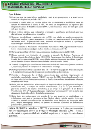 Plano de Lutas
284. Assegurar que os assalariados e assalariadas rurais sejam protagonistas e se envolvam na
   construção e implementação do PADRSS.
285. Ampliar o debate acerca da reforma agrária com os assalariados e assalariadas rurais, no
   sentido de democratizar o acesso à terra, por meio da desapropriação ou aquisição pelo
   Programa Nacional de Crédito Fundiário (PNCF), universalizando a luta por terra para quem
   nela quer trabalhar.
286. Criar políticas públicas que contemplem a formação e qualificação profissional, prevendo
   alternativas de inserção em novas ocupações.
287. Promover intercâmbio de experiências entre os STRs com relação aos acordos ou convenções
   coletivas de trabalho, expondo seus avanços e desafios, em encontros estaduais de assalariados e
   assalariadas rurais, de periodicidade anual, buscando estratégias de trabalho e capacitações
   necessárias para subsidiar as atividades no Estado.
288. Criar a Secretaria de Assalariados e Assalariadas Rurais na FETAEP, disponibilizando recursos
   físicos e humanos (assessoria) para melhor atender às demandas dos STRs.
289. Fortalecer e qualificar o Coletivo de Assalariados e Assalariadas rurais da FETAEP.
290. Firmar parceria com instituição de pesquisa, a exemplo do Instituto Paranaense de
   Desenvolvimento Econômico e Social (IPARDES), Departamento Intersindical de Estatística e
   Estudos Socioeconômicos (DIEESE), universidades, a fim de diagnosticar a realidade, o perfil, e
   as condições de vida e de trabalho dos assalariados e assalariadas do Paraná.
291. Garantir e cumprir ações de defesa dos interesses e direitos dos assalariados (homens, mulheres
   e juventude), por meio de campanhas de sindicalização no campo.
292. Reforçar constantemente a necessidade de o MSTTR exercer seu papel em defesa da categoria
   e do cumprimento das decisões congressuais e outras instâncias deliberativas.
293. Ampliar a abrangência das atividades desenvolvidas pela secretaria (departamento) de
   assalariados e assalariadas rurais da FETAEP, por meio dos STRs, intensificando as ações com
   os assalariados (as) rurais que desempenham as funções de tratoristas, operadores de máquinas,
   campeiros entre outros.
294. Lutar junto aos parlamentares pela revogação de dispositivos legais que prejudicam a categoria
   trabalhadora rural, a exemplo da Emenda Constitucional (EC) n.º 28, que estabeleceu a
   prescrição extintiva de direitos trabalhistas; e do artigo 114, parágrafo II da Emenda
   Constitucional (EC) n.º 45, que estabeleceu a exigência de “comum acordo” entre as partes para
   ajuizamento do dissídio coletivo de trabalho, entre outros.
295. Lutar junto aos parlamentares pela criação de leis que amparem os trabalhadores e as
   trabalhadoras rurais, que se constituem no lado frágil da relação capital e trabalho, de forma a
   fortalecer e expandir mecanismos que os beneficiem, como Programa de Integração Social
   (PIS), Seguro Desemprego, redução da jornada de trabalho, adicionais de insalubridade,
   periculosidade, entre outras.
NOVA PROPOSTA: Mobilizar o MSTTR a pressionar os órgãos governamentais
para que reconheçam, através do Código de Ocupação Brasileira (COB - MTE), a
insalubridade e a periculosidade das atividades agrícolas, a exemplo do corte da cana
queimada.



                                                                                                       35
 