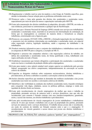 296. Regulamentar o trabalho rural no setor da madeira e criar Grupo de Trabalho específico, para
   atender às demandas e buscar solução para os problemas enfrentados neste setor.
297. Promover ações e lutas pela garantia dos direitos dos assalariados e assalariadas rurais,
   especialmente por meio de ações de massa e capacitações realizadas pelo MSTTR.
298. Lutar pela manutenção dos direitos trabalhistas já adquiridos, devendo o MSTTR, em todas as
   suas instâncias, posicionar-se contrariamente a qualquer tipo de flexibilização.
299. Lutar para que o Sistema Nacional de Emprego (SINE) estenda seus serviços aos trabalhadores
   assalariados e assalariadas rurais, inserindo-os no processo de intermediação da contratação, de
   forma que os empregadores os contratem de maneira direta e formalizem as relações
   trabalhistas, exterminando com a figura do gato.
300. Promover, em conjunto, FETAEP, STRs e DIEESE, a formação/capacitação dos (as) dirigentes
   e assessores (as) em temáticas relacionadas aos assalariados e assalariadas rurais, em especial
   sobre negociação coletiva, legislação trabalhista, saúde e segurança do trabalhador e da
   trabalhadora.
301. Produzir materiais informativos para o conjunto dos trabalhadores e trabalhadoras rurais sobre
   as conquistas do MSTTR para a categoria, a exemplo da NR-31.
302. Organizar o processo das campanhas salariais e das negociações coletivas de trabalho, em
   defesa dos assalariados e assalariadas rurais, de forma qualificada e ética, trabalhando com
   regras unificadas em todo o Paraná.
303. Estabelecer mecanismos que tornem obrigatória a participação dos assalariados e assalariadas
   rurais nos lucros e resultados da produção obtidos pelos empregadores.
304. Lutar para manter o piso salarial estadual rural sempre superior ao estabelecido pelo governo
   federal, assegurando seu efetivo cumprimento, independentemente de convenção ou acordo
   coletivo de trabalho.
305. Capacitar os dirigentes sindicais sobre conjuntura socioeconômica, direitos trabalhistas e
   previdenciários, de forma a subsidiar os acordos e convenções coletivas de trabalho.
306. Incluir cláusulas específicas que atendam às demandas das mulheres assalariadas e dos jovens
   assalariados (as) rurais nos acordos e convenções coletivas de trabalho.
307. Identificar e dar visibilidade às condições das mulheres assalariadas rurais, traçando estratégias
   para conquistar vida digna, cidadania, acesso às políticas públicas, emprego e renda com
   equidade de direitos frente aos homens.
308. Lutar pelo reconhecimento do vínculo empregatício da mulher que mora e trabalha na
   propriedade, prestando serviços de natureza rural e serviços domésticos, mas que não são
   reconhecidos, pois somente é firmado contrato com seus maridos/companheiros, garantindo,
   assim, o acesso das mesmas, aos direitos trabalhistas e previdenciários.
309. Lutar pelo reconhecimento do vínculo empregatício de jovens trabalhadores e trabalhadoras
   acima de 16 anos que moram e trabalham com os pais na propriedade dos patrões, prestando
   serviços de natureza rural e serviços domésticos. O trabalho desses jovens não é reconhecido,
   em razão do contrato de trabalho ser firmado somente entre o pai e o empregador. O
   reconhecimento do vínculo garantirá o acesso desses (as) jovens aos direitos trabalhistas e
   previdenciários.
PROPOSTA DE ALTERAÇÃO: substituir a palavra “patrões” por “empregadores”.



                                                                                                          36
 