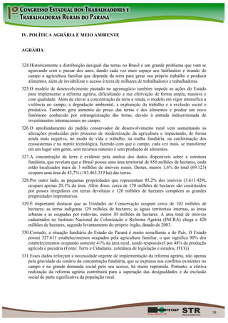 IV. POLÍTICA AGRÁRIA E MEIO AMBIENTE


AGRÁRIA


324. Historicamente a distribuição desigual das terras no Brasil é um grande problema que vem se
   agravando com o passar dos anos, dando cada vez mais espaço aos latifúndios e tirando do
   campo a agricultura familiar que depende da terra para gerar seu próprio trabalho e produzir
   alimentos, além de inviabilizar o acesso à terra de milhares de trabalhadores e trabalhadoras.
325. O modelo de desenvolvimento pautado no agronegócio também impede as ações do Estado
   para implementar a reforma agrária, dificultando a sua efetivação de forma ampla, massiva e
   com qualidade. Além de elevar a concentração da terra e renda, o modelo em vigor intensifica a
   violência no campo, a degradação ambiental, a exploração do trabalho e a exclusão social e
   produtiva. Também gera aumento do preço das terras e dos alimentos e produz um novo
   fenômeno conhecido por estrangeirização das terras, devido à entrada indiscriminada de
   investimentos internacionais no campo.
326. O aprofundamento do padrão conservador de desenvolvimento rural vem aumentando as
   alterações produzidas pelo processo de modernização da agricultura e impactando, de forma
   ainda mais negativa, no modo de vida e trabalho, na malha fundiária, na conformação dos
   ecossistemas e na matriz tecnológica, fazendo com que o campo, cada vez mais, se transforme
   em um lugar sem gente, sem recursos naturais e sem produção de alimentos.
327. A concentração da terra é evidente pela análise dos dados disponíveis sobre a estrutura
   fundiária, que revelam que o Brasil possui uma área territorial de 850 milhões de hectares, onde
   estão localizados mais de 3 milhões de imóveis rurais. Destes, menos 1,6% do total (69.123)
   ocupam uma área de 43,7% (183.463.319 ha) das terras.
328. Por outro lado, as pequenas propriedades que representam 85,2% dos imóveis (3.611.429),
   ocupam apenas 20,1% da área. Além disso, cerca de 170 milhões de hectares são constituídos
   por posses irregulares em terras devolutas e 120 milhões de hectares compõem as grandes
   propriedades improdutivas.
329. É importante destacar que as Unidades de Conservação ocupam cerca de 102 milhões de
   hectares; as terras indígenas 129 milhões de hectares; as águas territoriais internas, as áreas
   urbanas e as ocupadas por rodovias, outros 30 milhões de hectares. A área total de imóveis
   cadastrados no Instituto Nacional de Colonização e Reforma Agrária (INCRA) chega a 420
   milhões de hectares, segundo levantamento do próprio órgão, datado de 2003.
330. Contudo, a situação fundiária do Estado do Paraná é muito semelhante a do País. O Estado
   possui 327.611 estabelecimentos ocupados pela agricultura familiar, o que significa 90% dos
   estabelecimentos ocupando somente 41% da área rural, sendo responsável por 48% da produção
   agrícola e pecuária (Fonte: Terra e Cidadania: coletânea de legislação e estudos, ITCG).
331. Esses dados reforçam a necessidade urgente de implementação da reforma agrária, não apenas
   pela gravidade do cenário da concentração fundiária, que se expressa nos conflitos existentes no
   campo e na grande demanda social pelo seu acesso, há muito reprimida. Portanto, a efetiva
   realização da reforma agrária contribuirá para a superação das desigualdades e da exclusão
   social de parte significativa da população rural.




                                                                                                      38
 
