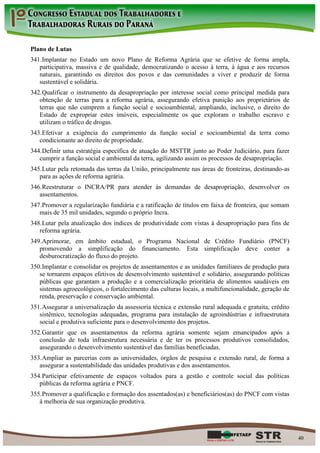 Plano de Lutas
341. Implantar no Estado um novo Plano de Reforma Agrária que se efetive de forma ampla,
   participativa, massiva e de qualidade, democratizando o acesso à terra, à água e aos recursos
   naturais, garantindo os direitos dos povos e das comunidades a viver e produzir de forma
   sustentável e solidária.
342. Qualificar o instrumento da desapropriação por interesse social como principal medida para
   obtenção de terras para a reforma agrária, assegurando efetiva punição aos proprietários de
   terras que não cumprem a função social e socioambiental, ampliando, inclusive, o direito do
   Estado de expropriar estes imóveis, especialmente os que exploram o trabalho escravo e
   utilizam o tráfico de drogas.
343. Efetivar a exigência do cumprimento da função social e socioambiental da terra como
   condicionante ao direito de propriedade.
344. Definir uma estratégia específica de atuação do MSTTR junto ao Poder Judiciário, para fazer
   cumprir a função social e ambiental da terra, agilizando assim os processos de desapropriação.
345. Lutar pela retomada das terras da União, principalmente nas áreas de fronteiras, destinando-as
   para as ações de reforma agrária.
346. Reestruturar o INCRA/PR para atender às demandas de desapropriação, desenvolver os
   assentamentos.
347. Promover a regularização fundiária e a ratificação de títulos em faixa de fronteira, que somam
   mais de 35 mil unidades, segundo o próprio Incra.
348. Lutar pela atualização dos índices de produtividade com vistas à desapropriação para fins de
   reforma agrária.
349. Aprimorar, em âmbito estadual, o Programa Nacional de Crédito Fundiário (PNCF)
   promovendo a simplificação do financiamento. Esta simplificação deve conter a
   desburocratização do fluxo do projeto.
350. Implantar e consolidar os projetos de assentamentos e as unidades familiares de produção para
   se tornarem espaços efetivos de desenvolvimento sustentável e solidário, assegurando políticas
   públicas que garantam a produção e a comercialização prioritária de alimentos saudáveis em
   sistemas agroecológicos, o fortalecimento das culturas locais, a multifuncionalidade, geração de
   renda, preservação e conservação ambiental.
351. Assegurar a universalização da assessoria técnica e extensão rural adequada e gratuita, crédito
   sistêmico, tecnologias adequadas, programa para instalação de agroindústrias e infraestrutura
   social e produtiva suficiente para o desenvolvimento dos projetos.
352. Garantir que os assentamentos da reforma agrária somente sejam emancipados após a
   conclusão de toda infraestrutura necessária e de ter os processos produtivos consolidados,
   assegurando o desenvolvimento sustentável das famílias beneficiadas.
353. Ampliar as parcerias com as universidades, órgãos de pesquisa e extensão rural, de forma a
   assegurar a sustentabilidade das unidades produtivas e dos assentamentos.
354. Participar efetivamente de espaços voltados para a gestão e controle social das políticas
   públicas da reforma agrária e PNCF.
355. Promover a qualificação e formação dos assentados(as) e beneficiários(as) do PNCF com vistas
   à melhoria de sua organização produtiva.




                                                                                                       40
 