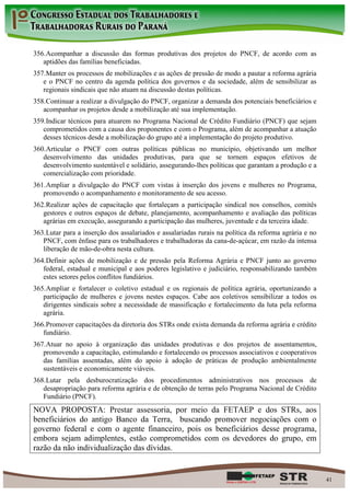 356. Acompanhar a discussão das formas produtivas dos projetos do PNCF, de acordo com as
   aptidões das famílias beneficiadas.
357. Manter os processos de mobilizações e as ações de pressão de modo a pautar a reforma agrária
   e o PNCF no centro da agenda política dos governos e da sociedade, além de sensibilizar as
   regionais sindicais que não atuam na discussão destas políticas.
358. Continuar a realizar a divulgação do PNCF, organizar a demanda dos potenciais beneficiários e
   acompanhar os projetos desde a mobilização até sua implementação.
359. Indicar técnicos para atuarem no Programa Nacional de Crédito Fundiário (PNCF) que sejam
   comprometidos com a causa dos proponentes e com o Programa, além de acompanhar a atuação
   desses técnicos desde a mobilização do grupo até a implementação do projeto produtivo.
360. Articular o PNCF com outras políticas públicas no município, objetivando um melhor
   desenvolvimento das unidades produtivas, para que se tornem espaços efetivos de
   desenvolvimento sustentável e solidário, assegurando-lhes políticas que garantam a produção e a
   comercialização com prioridade.
361. Ampliar a divulgação do PNCF com vistas à inserção dos jovens e mulheres no Programa,
   promovendo o acompanhamento e monitoramento de seu acesso.
362. Realizar ações de capacitação que fortaleçam a participação sindical nos conselhos, comitês
   gestores e outros espaços de debate, planejamento, acompanhamento e avaliação das políticas
   agrárias em execução, assegurando a participação das mulheres, juventude e da terceira idade.
363. Lutar para a inserção dos assalariados e assalariadas rurais na política da reforma agrária e no
   PNCF, com ênfase para os trabalhadores e trabalhadoras da cana-de-açúcar, em razão da intensa
   liberação de mão-de-obra nesta cultura.
364. Definir ações de mobilização e de pressão pela Reforma Agrária e PNCF junto ao governo
   federal, estadual e municipal e aos poderes legislativo e judiciário, responsabilizando também
   estes setores pelos conflitos fundiários.
365. Ampliar e fortalecer o coletivo estadual e os regionais de política agrária, oportunizando a
   participação de mulheres e jovens nestes espaços. Cabe aos coletivos sensibilizar a todos os
   dirigentes sindicais sobre a necessidade de massificação e fortalecimento da luta pela reforma
   agrária.
366. Promover capacitações da diretoria dos STRs onde exista demanda da reforma agrária e crédito
   fundiário.
367. Atuar no apoio à organização das unidades produtivas e dos projetos de assentamentos,
   promovendo a capacitação, estimulando e fortalecendo os processos associativos e cooperativos
   das famílias assentadas, além do apoio à adoção de práticas de produção ambientalmente
   sustentáveis e economicamente viáveis.
368. Lutar pela desburocratização dos procedimentos administrativos nos processos de
   desapropriação para reforma agrária e de obtenção de terras pelo Programa Nacional de Crédito
   Fundiário (PNCF).
NOVA PROPOSTA: Prestar assessoria, por meio da FETAEP e dos STRs, aos
beneficiários do antigo Banco da Terra, buscando promover negociações com o
governo federal e com o agente financeiro, pois os beneficiários desse programa,
embora sejam adimplentes, estão comprometidos com os devedores do grupo, em
razão da não individualização das dívidas.


                                                                                                        41
 