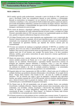 MEIO AMBIENTE


369. O modelo agrícola ainda predominante, instaurado a partir da década de 1950, quando teve
   início a Revolução Verde, traz conseqüências danosas ao meio ambiente e à humanidade.
   Baseado na monocultura, na transgenia e no uso intensivo de insumos e máquinas agrícolas,
   contamina e empobrece o solo, causa perda de biodiversidade tanto genética quanto de espécies,
   provocando desequilíbrios ambientais e aumento da ocorrência de pragas e doenças. Além disso,
   compromete a qualidade e a disponibilidade das águas devido à contaminação por agrotóxicos,
   drenagem e aterramento de cursos de água.
370. No intuito de diminuir a degradação ambiental e contribuir para a conservação dos recursos
   naturais, várias legislações de cunho ambiental/florestal já foram criadas, a exemplo do Código
   Florestal, sancionado ainda em 1965, mas que começou a ser regulamentado apenas nos últimos
   anos, quando os impactos ambientais já chegavam a níveis críticos.
371. O Código Florestal assim como outras legislações que regulamentam o uso e conservação das
   florestas e demais formas de vegetação, são de suma importância para a preservação ambiental,
   manutenção e/ou recuperação da vegetação nativa e proteção das águas e, por conseqüência,
   para manutenção da agricultura familiar, que depende dos recursos naturais para sua
   sustentabilidade.
372. Vivemos um momento de mudanças na legislação ambiental. O MSTTR, ao contribuir com
   propostas, deve levar em conta as especificidades de cada região no que se refere à questão
   fundiária. Não é possível tratar da mesma forma um agricultor(a) com 10 hectares de terra e uma
   empresa rural com 10 mil hectares, por exemplo. Da mesma forma, a lei deve considerar
   diferente, também, quem pratica monocultura de quem desenvolve sistemas agroflorestais e
   produção agroecológica.
373. Quem tem pouca terra e produz alimento de forma diversificada, como é o caso da grande
   maioria unidades produtivas do Paraná, por si só é capaz de garantir maior diversidade de
   espécies em seu ambiente. Historicamente a agricultura familiar desenvolveu sistemas de
   produção que respeitam aspectos ambientais e ecológicos, como é o caso dos sistemas
   agroflorestais, faxinais, consórcios, que preservam e fortalecem a biodiversidade existente em
   seu ambiente de trabalho e de vida. As unidades produtivas familiares e as comunidades
   tradicionais precisam de leis ambientais que garantam a sua sustentabilidade.
374. Segundo dados do Censo Agropecuário de 2006, do IBGE, o Brasil conta com 4,3 milhões de
   unidades familiares que produzem alimentos diferenciados e diversificados. Só na região Sul do
   Brasil - Paraná, Santa Catarina e Rio Grande do Sul - são mais de 1 milhão de unidades
   familiares. 70% do alimento que chega à mesa da população é produzido pela agricultura
   familiar, que também responde por 10% do PIB nacional, além de contribuir significativamente
   para o desenvolvimento local, na geração de emprego, renda e no respeito ao meio ambiente,
   contribuindo para a sustentabilidade dos pequenos municípios.
375. No Paraná mais de 300 mil propriedades com até quatro módulos fiscais, com produção
   diversificada e realidades diferentes. Algumas regiões possuem áreas mecanizadas, outras mais
   acidentadas, com atividades, culturas, tecnologias e mão-de-obra bem definidas. De modo
   similar, há regiões com bacias hidrográficas, mananciais, usinas hidroelétricas e grande
   concentração de água, a exemplo do “Baixo Iguaçu”, no Sudoeste do Paraná, onde existem
   cinco hidrelétricas, com projeção para construir outras tantas.
376. O Paraná caracteriza-se pela produção de leite e produtos para consumo interno. É expressiva a
   participação da agricultura familiar em feiras ou cooperativas, a exemplo da produção de açúcar



                                                                                                      42
 