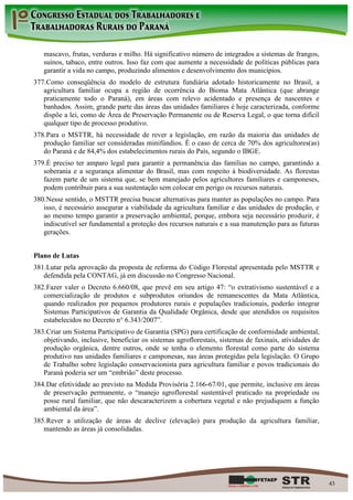 mascavo, frutas, verduras e milho. Há significativo número de integrados a sistemas de frangos,
   suínos, tabaco, entre outros. Isso faz com que aumente a necessidade de políticas públicas para
   garantir a vida no campo, produzindo alimentos e desenvolvimento dos municípios.
377. Como conseqüência do modelo de estrutura fundiária adotado historicamente no Brasil, a
   agricultura familiar ocupa a região de ocorrência do Bioma Mata Atlântica (que abrange
   praticamente todo o Paraná), em áreas com relevo acidentado e presença de nascentes e
   banhados. Assim, grande parte das áreas das unidades familiares é hoje caracterizada, conforme
   dispõe a lei, como de Área de Preservação Permanente ou de Reserva Legal, o que torna difícil
   qualquer tipo de processo produtivo.
378. Para o MSTTR, há necessidade de rever a legislação, em razão da maioria das unidades de
   produção familiar ser consideradas minifúndios. É o caso de cerca de 70% dos agricultores(as)
   do Paraná e de 84,4% dos estabelecimentos rurais do País, segundo o IBGE.
379. É preciso ter amparo legal para garantir a permanência das famílias no campo, garantindo a
   soberania e a segurança alimentar do Brasil, mas com respeito à biodiversidade. As florestas
   fazem parte de um sistema que, se bem manejado pelos agricultores familiares e camponeses,
   podem contribuir para a sua sustentação sem colocar em perigo os recursos naturais.
380. Nesse sentido, o MSTTR precisa buscar alternativas para manter as populações no campo. Para
   isso, é necessário assegurar a viabilidade da agricultura familiar e das unidades de produção, e
   ao mesmo tempo garantir a preservação ambiental, porque, embora seja necessário produzir, é
   indiscutível ser fundamental a proteção dos recursos naturais e a sua manutenção para as futuras
   gerações.


Plano de Lutas
381. Lutar pela aprovação da proposta de reforma do Código Florestal apresentada pelo MSTTR e
   defendida pela CONTAG, já em discussão no Congresso Nacional.
382. Fazer valer o Decreto 6.660/08, que prevê em seu artigo 47: “o extrativismo sustentável e a
   comercialização de produtos e subprodutos oriundos de remanescentes da Mata Atlântica,
   quando realizados por pequenos produtores rurais e populações tradicionais, poderão integrar
   Sistemas Participativos de Garantia da Qualidade Orgânica, desde que atendidos os requisitos
   estabelecidos no Decreto n° 6.343/2007”.
383. Criar um Sistema Participativo de Garantia (SPG) para certificação de conformidade ambiental,
   objetivando, inclusive, beneficiar os sistemas agroflorestais, sistemas de faxinais, atividades de
   produção orgânica, dentre outros, onde se tenha o elemento florestal como parte do sistema
   produtivo nas unidades familiares e camponesas, nas áreas protegidas pela legislação. O Grupo
   de Trabalho sobre legislação conservacionista para agricultura familiar e povos tradicionais do
   Paraná poderia ser um “embrião” deste processo.
384. Dar efetividade ao previsto na Medida Provisória 2.166-67/01, que permite, inclusive em áreas
   de preservação permanente, o “manejo agroflorestal sustentável praticado na propriedade ou
   posse rural familiar, que não descaracterizem a cobertura vegetal e não prejudiquem a função
   ambiental da área”.
385. Rever a utilização de áreas de declive (elevação) para produção da agricultura familiar,
   mantendo as áreas já consolidadas.




                                                                                                        43
 