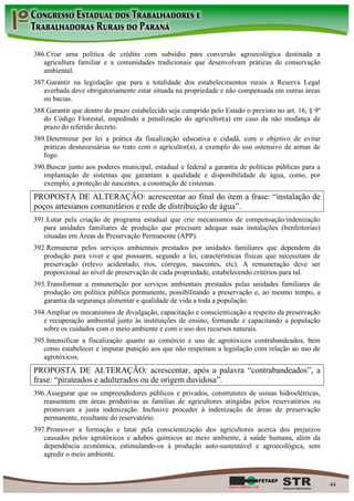386. Criar uma política de crédito com subsídio para conversão agroecológica destinada a
   agricultura familiar e a comunidades tradicionais que desenvolvam práticas de conservação
   ambiental.
387. Garantir na legislação que para a totalidade dos estabelecimentos rurais a Reserva Legal
   averbada deve obrigatoriamente estar situada na propriedade e não compensada em outras áreas
   ou bacias.
388. Garantir que dentro do prazo estabelecido seja cumprido pelo Estado o previsto no art. 16, § 9º
   do Código Florestal, impedindo a penalização do agricultor(a) em caso da não mudança de
   prazo do referido decreto.
389. Determinar por lei a prática da fiscalização educativa e cidadã, com o objetivo de evitar
   práticas desnecessárias no trato com o agricultor(a), a exemplo do uso ostensivo de armas de
   fogo.
390. Buscar junto aos poderes municipal, estadual e federal a garantia de políticas públicas para a
   implantação de sistemas que garantam a qualidade e disponibilidade de água, como, por
   exemplo, a proteção de nascentes, a construção de cisternas.
PROPOSTA DE ALTERAÇÃO: acrescentar ao final do item a frase: “instalação de
poços artesianos comunitários e rede de distribuição de água”.
391. Lutar pela criação de programa estadual que crie mecanismos de compensação/indenização
   para unidades familiares de produção que precisam adequar suas instalações (benfeitorias)
   situadas em Áreas de Preservação Permanente (APP).
392. Remunerar pelos serviços ambientais prestados por unidades familiares que dependem da
   produção para viver e que possuem, segundo a lei, características físicas que necessitam de
   preservação (relevo acidentado, rios, córregos, nascentes, etc). A remuneração deve ser
   proporcional ao nível de preservação de cada propriedade, estabelecendo critérios para tal.
393. Transformar a remuneração por serviços ambientais prestados pelas unidades familiares de
   produção em política pública permanente, possibilitando a preservação e, ao mesmo tempo, a
   garantia da segurança alimentar e qualidade de vida a toda a população.
394. Ampliar os mecanismos de divulgação, capacitação e conscientização a respeito da preservação
   e recuperação ambiental junto às instituições de ensino, formando e capacitando a população
   sobre os cuidados com o meio ambiente e com o uso dos recursos naturais.
395. Intensificar a fiscalização quanto ao comércio e uso de agrotóxicos contrabandeados, bem
   como estabelecer e imputar punição aos que não respeitam a legislação com relação ao uso de
   agrotóxicos.
PROPOSTA DE ALTERAÇÃO: acrescentar, após a palavra “contrabandeados”, a
frase: “pirateados e adulterados ou de origem duvidosa”.
396. Assegurar que os empreendedores públicos e privados, construtores de usinas hidroelétricas,
   reassentem em áreas produtivas as famílias de agricultores atingidas pelos reservatórios ou
   promovam a justa indenização. Inclusive proceder à indenização de áreas de preservação
   permanente, resultante do reservatório.
397. Promover a formação e lutar pela conscientização dos agricultores acerca dos prejuízos
   causados pelos agrotóxicos e adubos químicos ao meio ambiente, à saúde humana, além da
   dependência econômica, estimulando-os à produção auto-sustentável e agroecológica, sem
   agredir o meio ambiente.



                                                                                                       44
 