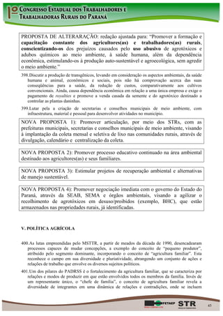 PROPOSTA DE ALTERARAÇÃO: redação ajustada para: “Promover a formação e
capacitação constante dos agricultores(as) e trabalhadores(as) rurais,
conscientizando-os dos prejuízos causados pelo uso abusivo de agrotóxicos e
adubos químicos ao meio ambiente, à saúde humana, além da dependência
econômica, estimulando-os à produção auto-sustentável e agroecológica, sem agredir
o meio ambiente.”
398. Discutir a produção de transgênicos, levando em consideração os aspectos ambientais, da saúde
   humana e animal, econômicos e sociais, pois não há comprovação acerca das suas
   conseqüências para a saúde, da redução de custos, comparativamente aos cultivos
   convencionais. Ainda, causa dependência econômica em relação a uma única empresa e exige o
   pagamento de royalties e promove a venda casada da semente e do agrotóxico destinado a
   controlar as plantas daninhas.
399. Lutar pela a criação de secretarias e conselhos municipais de meio ambiente, com
   infraestrutura, material e pessoal para desenvolver atividades no município.
NOVA PROPOSTA 1): Promover articulação, por meio dos STRs, com as
prefeituras municipais, secretarias e conselhos municipais de meio ambiente, visando
à implantação da coleta mensal e seletiva de lixo nas comunidades rurais, através de
divulgação, calendário e centralização da coleta.

NOVA PROPOSTA 2): Promover processo educativo continuado na área ambiental
destinado aos agricultores(as) e seus familiares.

NOVA PROPOSTA 3): Estimular projetos de recuperação ambiental e alternativas
de manejo sustentável.

NOVA PROPOSTA 4): Promover negociação imediata com o governo do Estado do
Paraná, através da SEAB, SEMA e órgãos ambientais, visando a agilizar o
recolhimento de agrotóxicos em desuso/proibidos (exemplo, BHC), que estão
armazenados nas propriedades rurais, já identificadas.


V. POLÍTICA AGRÍCOLA


400. As lutas empreendidas pelo MSTTR, a partir de meados da década de 1990, desencadearam
   processos capazes de mudar concepções, a exemplo do conceito de “pequeno produtor”,
   atribuído pelo segmento dominante, incorporando o conceito de “agricultura familiar”. Esta
   reconhece o campo em sua diversidade e pluriatividade, abrangendo um conjunto de ações e
   relações de trabalho que envolve os diversos sujeitos políticos.
401. Um dos pilares do PADRSS é o fortalecimento da agricultura familiar, que se caracteriza por
   relações e modos de produzir em que estão envolvidos todos os membros da família. Invés de
   um representante único, o “chefe de família”, o conceito de agricultura familiar revela a
   diversidade de integrantes em uma dinâmica de relações e contradições, onde se incluem



                                                                                                     45
 