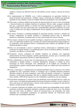 mulheres e homens em diferentes fases da vida (adultos, jovens, crianças e pessoas da terceira
   idade).
402. A implementação do PADRSS, com o efetivo protagonismo da agricultura familiar no
   desenvolvimento rural sustentável e solidário, requer a construção de condições que garantam
   qualidade de vida, trabalho e renda nas unidades familiares de produção e nas comunidades.
403. Para tanto, as políticas públicas devem partir da democratização do acesso à terra, fomentando
   o desenvolvimento das unidades familiares de produção. Devem, ainda, assegurar condições
   para que a agricultura familiar se estruture de forma alternativa ao agronegócio, que é um
   modelo produtivo que não se preocupa com a sustentabilidade ambiental, econômica, ou social,
   e que se conduz por uma lógica completamente diversa daquelas características das unidades
   familiares.
404. É preciso reconhecer a multifuncionalidade da agricultura familiar, valorizar o trabalho dos
   diversos componentes da família, fortalecer a combinação positiva entre as dimensões
   produtivas e ambientais, assumindo cada vez mais a preservação dos recursos naturais.
405. Isso requer a adoção de um novo padrão tecnológico, compatível com suas características. Para
   tanto, sua organização produtiva deve se pautar em sistemas preferencialmente agroecológicos e
   na cooperação, como princípios básicos e fundamentais para melhoria da qualidade de vida,
   eficiência produtiva e renda.
406. Deve ser universalizado o acesso à assistência técnica, referenciada na viabilidade social e
   econômica da unidade familiar e na qualificação para o acesso às políticas públicas, incluindo a
   juventude, as mulheres e a terceira idade.
407. Entretanto, enorme contingente de unidades familiares de produção está organizado
   produtivamente de forma integrada a grandes agroindústrias, processo que se caracteriza pela
   subordinação do agricultor(a) familiar ao capital agroindustrial.
408. Esta subordinação se dá por meio do financiamento dos insumos e da assistência técnica,
   submetendo a unidade familiar a constante dependência, forçando-a à adoção de novas
   tecnologias de forma ininterrupta. Esta subordinação se dá também por intermédio da
   comercialização, quando a matéria-prima produzida só pode ser vendida num único mercado (a
   integradora).
409. Com a valorização e o fortalecimento da multifuncionalidade, busca-se promover uma melhor
   qualidade de vida à agricultura familiar. É estratégico que as unidades familiares produzam
   alimentos saudáveis de modo sustentável, como forma de garantir a soberania e a segurança
   alimentar e nutricional da população. Mas não só. Significa também produzir outros produtos.
   Nesse sentido, o MSTTR deve promover e dar visibilidade a experiências com esse enfoque.
410. Uma destas experiências é o turismo rural, que atualmente exerce um papel decisivo, sendo, em
   muitos casos, a atividade principal geradora do desenvolvimento econômico, social e cultural. O
   meio rural possui um potencial para o turismo muito promissor na ocupação da mão-de-obra
   familiar e criação de postos de trabalho.
411. A crescente exploração do trabalho e dos recursos naturais gera desigualdade social, cultural,
   econômica, territorial, degradação ambiental e prejuízos à saúde dos seres vivos. Nos últimos
   anos, nas áreas rurais, as práticas e valores do associativismo e da cooperação vêm sendo
   resgatadas por comunidades camponesas, de agricultura familiar, de extrativismo, pesca
   artesanal e por comunidades tradicionais.




                                                                                                      46
 