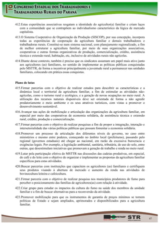 412. Estas experiências associativas resgatam a identidade do agricultor(a) familiar e criam laços
   com a comunidade que se contrapõem ao individualismo característico da lógica de mercado
   capitalista.
413. O Sistema Cooperativo de Organização da Produção (SISCOP), por sua concepção, incorpora
   todas as experiências de cooperação da agricultura familiar e demais trabalhadores e
   trabalhadoras rurais. Constitui-se num sistema nacional, com planejamento regionalizado, a fim
   de melhor estruturar a agricultura familiar, por meio de suas organizações associativas,
   cooperativas e outras formas organizativas de produção, comercialização, crédito, assistência
   técnica e extensão rural, habitação, etc, inclusive de atividades rurais não agrícolas.
414. Diante desse contexto, também é preciso que os sindicatos assumam um papel mais ativo junto
   aos agricultores (as) familiares, no sentido de implementar as políticas públicas conquistadas
   pelo MSTTR, de forma a incentivar principalmente a juventude rural a permanecer nas unidades
   familiares, colocando em prática essas conquistas.


Plano de lutas
415. Firmar parcerias com o objetivo de realizar estudos para descobrir as características e a
   dinâmica local e territorial da agricultura familiar, a fim de estimular as atividades não-
   agrícolas, como o turismo rural e ecológico, e a geração de novas ocupações no meio rural. A
   utilização dos recursos naturais disponíveis deve ser orientada de forma a não agredir
   predatoriamente o meio ambiente e os seus atrativos turísticos, com vistas a promover o
   desenvolvimento sustentável.
416. Avançar nas ações de mobilização e articulação das organizações da agricultura familiar, em
   especial por meio das cooperativas de economia solidária, de assistência técnica e extensão
   rural, crédito, produção e comercialização.
417. Firmar parcerias com o objetivo de realizar pesquisas a fim de propor a integração, interação e
   intersetorialidade das várias políticas públicas que possam fomentar a economia solidária.
418. Promover um processo de articulação dos diferentes níveis de governo, no caso entre
   ministérios e mesmo entre poderes, começando no âmbito local (prefeituras), passando pelo
   regional (governos estaduais) até chegar ao nacional, em razão da excessiva burocracia e
   exigências legais. Por exemplo, a legislação ambiental, sanitária, tributária, de uso do solo, entre
   outras, que desestimulam iniciativas que promovam a geração de trabalho e renda no meio rural.
419. Lutar pela participação efetiva do MSTTR nas discussões das cadeias produtivas, em especial,
   do café e do leite com o objetivo de organizar e implementar as propostas da agricultura familiar
   específicas para estas atividades.
420. Buscar parcerias com instituições que capacitem os agricultores (as) familiares e certifiquem
   seus produtos visando à abertura de mercado e aumento da renda nas atividades de
   bovinocultura leiteira e cafeicultura.
421. Firmar parceria com o objetivo de realizar pesquisa nos municípios produtores de fumo para
   perceber o posicionamento das famílias de agricultores(as) com relação à atividade.
422. Criar grupo para estudar os impactos da cultura do fumo na saúde dos membros da unidade
   familiar e a fim de buscar alternativas para a reconversão da atividade.
423. Promover mobilização para que os instrumentos de garantia de preços mínimos se tornem
   políticas de Estado e sejam ampliados, aprimorados e disponibilizados para a agricultura
   familiar.



                                                                                                          47
 