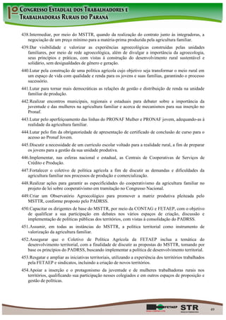438. Intermediar, por meio do MSTTR, quando da realização do contrato junto às integradoras, a
   negociação de um preço mínimo para a matéria-prima produzida pela agricultura familiar.
439. Dar visibilidade e valorizar as experiências agroecológicas construídas pelas unidades
   familiares, por meio de rede agroecológica, além de divulgar a importância da agroecologia,
   seus princípios e práticas, com vistas à construção do desenvolvimento rural sustentável e
   solidário, sem desigualdades de gênero e geração.
440. Lutar pela construção de uma política agrícola cujo objetivo seja transformar o meio rural em
   um espaço de vida com qualidade e renda para os jovens e suas famílias, garantindo o processo
   sucessório.
441. Lutar para tornar mais democráticas as relações de gestão e distribuição de renda na unidade
   familiar de produção.
442. Realizar encontros municipais, regionais e estaduais para debater sobre a importância da
   juventude e das mulheres na agricultura familiar e acerca de mecanismos para sua inserção no
   Pronaf.
443. Lutar pelo aperfeiçoamento das linhas do PRONAF Mulher e PRONAF jovem, adequando-as à
   realidade da agricultura familiar.
444. Lutar pelo fim da obrigatoriedade de apresentação de certificado de conclusão de curso para o
   acesso ao Pronaf Jovem.
445. Discutir a necessidade de um currículo escolar voltado para a realidade rural, a fim de preparar
   os jovens para a gestão da sua unidade produtiva.
446. Implementar, nas esferas nacional e estadual, as Centrais de Cooperativas de Serviços de
   Crédito e Produção.
447. Fortalecer o coletivo de política agrícola a fim de discutir as demandas e dificuldades da
   agricultura familiar nos processos de produção e comercialização.
448. Realizar ações para garantir as especificidades do cooperativismo da agricultura familiar no
   projeto de lei sobre cooperativismo em tramitação no Congresso Nacional.
449. Criar um Observatório Agroecológico para promover a matriz produtiva pleiteada pelo
   MSTTR, conforme proposto pelo PADRSS.
450. Capacitar os dirigentes de base do MSTTR, por meio da CONTAG e FETAEP, com o objetivo
   de qualificar a sua participação em debates nos vários espaços de criação, discussão e
   implementação de políticas públicas dos territórios, com vistas à consolidação do PADRSS.
451. Assumir, em todas as instâncias do MSTTR, a política territorial como instrumento de
   valorização da agricultura familiar.
452. Assegurar que o Coletivo de Política Agrícola da FETAEP inclua a temática do
   desenvolvimento territorial, com a finalidade de discutir as propostas do MSTTR, tomando por
   base os princípios do PADRSS, buscando implementar a política de desenvolvimento territorial.
453. Resgatar e ampliar as iniciativas territoriais, utilizando a experiência dos territórios trabalhados
   pela FETAEP e sindicatos, incluindo a criação de novos territórios.
454. Apoiar a inserção e o protagonismo da juventude e de mulheres trabalhadoras rurais nos
   territórios, qualificando sua participação nesses colegiados e em outros espaços de proposição e
   gestão de políticas.




                                                                                                            49
 