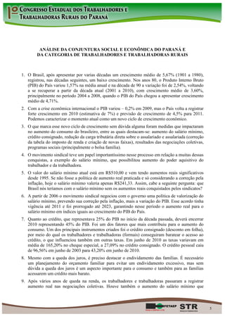 ANÁLISE DA CONJUNTURA SOCIAL E ECONÔMICA DO PARANÁ E
        DA CATEGORIA DE TRABALHADORES E TRABALHADORAS RURAIS



1. O Brasil, após apresentar por varias décadas um crescimento médio de 5,67% (1901 a 1980),
   registrou, nas décadas seguintes, um baixo crescimento. Nos anos 80, o Produto Interno Bruto
   (PIB) do País variou 1,57% na média anual e na década de 90 a variação foi de 2,54%, voltando
   a se recuperar a partir da década atual (2001 a 2010), com crescimento médio de 3,60%,
   principalmente no período 2004 a 2008, quando o PIB do País chegou a apresentar crescimento
   médio de 4,71%.
2. Com a crise econômica internacional o PIB variou – 0,2% em 2009, mas o País volta a registrar
   forte crescimento em 2010 (estimativa de 7%) e previsão de crescimento de 4,5% para 2011.
   Podemos caracterizar o momento atual como um novo ciclo de crescimento econômico.
3. O que marca esse novo ciclo de crescimento sem dúvida alguma foram medidas que impactaram
   no aumento do consumo do brasileiro, entre as quais destacam-se: aumento do salário mínimo,
   crédito consignado, redução da carga tributária direta sobre o assalariado e assalariada (correção
   da tabela do imposto de renda e criação de novas faixas), resultados das negociações coletivas,
   programas sociais (principalmente o bolsa família).
4. O movimento sindical teve um papel importantíssimo nesse processo em relação a muitas dessas
   conquistas, a exemplo do salário mínimo, que possibilitou aumento do poder aquisitivo do
   trabalhador e da trabalhadora.
5. O valor do salário mínimo atual está em R$510,00 e vem tendo aumentos reais significativos
   desde 1995. Se não fosse a política de aumento real praticada e só considerando a correção pela
   inflação, hoje o salário mínimo valeria apenas R$241,33. Assim, cabe a seguinte pergunta: que
   Brasil nós teríamos com o salário mínimo sem os aumentos reais conquistados pelos sindicatos?
6. A partir de 2006 o movimento sindical negociou com o governo uma política de valorização do
   salário mínimo, prevendo sua correção pela inflação, mais a variação do PIB. Esse acordo tinha
   vigência até 2011 e foi prorrogado até 2023, garantindo nesse período o aumento real para o
   salário mínimo em índices iguais ao crescimento do PIB do País.
7. Quanto ao crédito, que representava 25% do PIB no início da década passada, deverá encerrar
   2010 representando 45% do PIB. Foi um dos fatores que mais contribuiu para o aumento do
   consumo. Um dos principais instrumentos criados foi o crédito consignado (desconto em folha),
   por meio do qual os trabalhadores e trabalhadoras (formais) conseguiram baratear o acesso ao
   crédito, o que influenciou também em outras taxas. Em junho de 2010 as taxas variavam em
   média de 165,20% no cheque especial, a 27,09% no crédito consignado. O crédito pessoal caiu
   de 96,56% em junho de 2003 para 43,20% em junho de 2010.
8. Mesmo com a queda dos juros, é preciso destacar o endividamento das famílias. É necessário
   um planejamento do orçamento familiar para evitar um endividamento excessivo, mas sem
   dúvida a queda dos juros é um aspecto importante para o consumo e também para as famílias
   acessarem um crédito mais barato.
9. Após vários anos de queda na renda, os trabalhadores e trabalhadoras passaram a registrar
   aumento real nas negociações coletivas. Houve também o aumento do salário mínimo que



                                                                                                        5
 