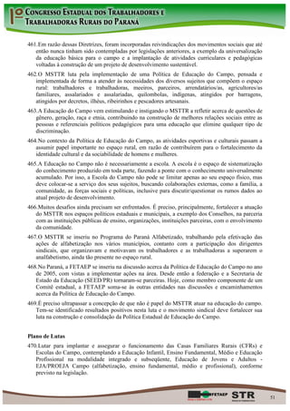 461. Em razão dessas Diretrizes, foram incorporadas reivindicações dos movimentos sociais que até
   então nunca tinham sido contempladas por legislações anteriores, a exemplo da universalização
   da educação básica para o campo e a implantação de atividades curriculares e pedagógicas
   voltadas à construção de um projeto de desenvolvimento sustentável.
462. O MSTTR luta pela implementação de uma Política de Educação do Campo, pensada e
   implementada de forma a atender às necessidades dos diversos sujeitos que compõem o espaço
   rural: trabalhadores e trabalhadoras, meeiros, parceiros, arrendatários/as, agricultores/as
   familiares, assalariados e assalariadas, quilombolas, indígenas, atingidos por barragens,
   atingidos por decretos, ilhéus, ribeirinhos e pescadores artesanais.
463. A Educação do Campo vem estimulando e instigando o MSTTR a refletir acerca de questões de
   gênero, geração, raça e etnia, contribuindo na construção de melhores relações sociais entre as
   pessoas e referenciais políticos pedagógicos para uma educação que elimine qualquer tipo de
   discriminação.
464. No contexto da Política de Educação do Campo, as atividades esportivas e culturais passam a
   assumir papel importante no espaço rural, em razão de contribuírem para o fortalecimento da
   identidade cultural e da sociabilidade de homens e mulheres.
465. A Educação no Campo não é necessariamente a escola. A escola é o espaço de sistematização
   do conhecimento produzido em toda parte, fazendo a ponte com o conhecimento universalmente
   acumulado. Por isso, a Escola do Campo não pode se limitar apenas ao seu espaço físico, mas
   deve colocar-se a serviço dos seus sujeitos, buscando colaborações externas, como a família, a
   comunidade, as forças sociais e políticas, inclusive para discutir/questionar os rumos dados ao
   atual projeto de desenvolvimento.
466. Muitos desafios ainda precisam ser enfrentados. É preciso, principalmente, fortalecer a atuação
   do MSTTR nos espaços políticos estaduais e municipais, a exemplo dos Conselhos, na parceria
   com as instituições públicas de ensino, organizações, instituições parceiras, com o envolvimento
   da comunidade.
467. O MSTTR se inseriu no Programa do Paraná Alfabetizado, trabalhando pela efetivação das
   ações de alfabetização nos vários municípios, contanto com a participação dos dirigentes
   sindicais, que organizavam e motivavam os trabalhadores e as trabalhadoras a superarem o
   analfabetismo, ainda tão presente no espaço rural.
468. No Paraná, a FETAEP se inseriu na discussão acerca da Política de Educação do Campo no ano
   de 2005, com vistas a implementar ações na área. Desde então a federação e a Secretaria de
   Estado da Educação (SEED/PR) tornaram-se parceiras. Hoje, como membro componente de um
   Comitê estadual, a FETAEP soma-se às outras entidades nas discussões e encaminhamentos
   acerca da Política de Educação do Campo.
469. É preciso ultrapassar a concepção de que não é papel do MSTTR atuar na educação do campo.
   Tem-se identificado resultados positivos nesta luta e o movimento sindical deve fortalecer sua
   luta na construção e consolidação da Política Estadual de Educação do Campo.


Plano de Lutas
470. Lutar para implantar e assegurar o funcionamento das Casas Familiares Rurais (CFRs) e
   Escolas do Campo, contemplando a Educação Infantil, Ensino Fundamental, Médio e Educação
   Profissional na modalidade integrado e subseqüente, Educação de Jovens e Adultos -
   EJA/PROEJA Campo (alfabetização, ensino fundamental, médio e profissional), conforme
   previsto na legislação.



                                                                                                       51
 