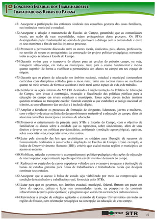 471. Assegurar a participação das entidades sindicais nos conselhos gestores das casas familiares,
   nas instâncias municipal e estadual.
472. Assegurar a criação e manutenção de Escolas do Campo, garantindo que as comunidades
   locais, em razão de suas necessidades, sejam protagonistas desse processo. Os STRs
   desempenham papel fundamental no sentido de promover o diálogo com a comunidade e entre
   os seus membros a fim de auxiliá-los nesse processo.
473. Promover a permanente discussão entre os atores locais, sindicatos, pais, alunos, professores,
   no sentido de serem os protagonistas da construção do projeto político-pedagógico, norteando
   todas as ações relativas à Escola do Campo.
474. Garantir verbas para o transporte de alunos para as escolas do próprio campo, ou seja,
   transporte intra-campo, em todos os municípios, tanto para o ensino fundamental e médio
   quanto superior, de forma a viabilizar a permanência dos alunos no campo em seu espaço de
   origem.
475. Garantir que os planos de educação nos âmbitos nacional, estadual e municipal contemplem
   currículos com disciplinas voltadas para o meio rural, tanto nas escolas rurais ou nucleadas
   quanto no meio urbano, de forma a valorizar o meio rural como espaço de vida e de trabalho.
476. Fortalecer as ações internas do MSTTR destinadas à implementação da Política de Educação
   do Campo, com vistas à construção, execução e fiscalização das políticas públicas para a
   educação do campo em níveis estaduais e municipais. Essas ações devem incluir também
   questões relativas ao transporte escolar, fazendo cumprir o que estabelece o código nacional de
   trânsito, ao aparelhamento das escolas e à inclusão digital.
477. Ampliar e fortalecer os processos de formação de dirigentes, lideranças, jovens e mulheres,
   com o objetivo de atuar na linha do desenvolvimento sustentável e educação do campo, além de
   atuar nos conselhos municipais e estaduais de educação.
478. Promover o estreitamento da parceria entre STRs e Escolas do Campo, com o objetivo de
   familiarizar os alunos sobre a entidade que os representa, sobre sindicalismo, além de seus
   direitos e deveres em políticas previdenciárias, ambientais (produção agroecológica), agrárias,
   sobre associativismo, cooperativismo, entre outros.
479. Lutar pela alteração das leis que estabelecem os critérios para liberação de recursos de
   financiamento destinados à construção e ampliação de Escolas do Campo. Como exemplo, o
   Índice de Desenvolvimento Humano (IDH), critério que exclui muitas regiões e municípios do
   acesso ao recurso.
480. Mobilizar, articular e promover o acompanhamento político-pedagógico das ações de educação
   de nível superior, especialmente aquelas que têm envolvimento e demanda do campo.
481. Rediscutir os currículos de cursos superiores voltados para o campo e assegurar a destinação de
   bolsas de estudos gratuitas para filhos de trabalhadores e trabalhadoras rurais que desejam
   continuar seus estudos.
482. Assegurar que o acesso à bolsa de estudo seja viabilizado por meio da comprovação da
   condição de trabalhador e trabalhadora rural, fornecida pelos STRs.
483. Lutar para que os governos, nos âmbitos estadual, municipal, federal, firmem um pacto em
   favor do esporte, cultura e lazer nas comunidades rurais, na perspectiva de construir
   infraestrutura (centros poliesportivos) e programas que valorizem as tradições culturais locais.
484. Reivindicar a criação de colégios agrícolas e extensão de Campus Universitários em todas as
   regiões do Estado, com orientação pedagógica na concepção da educação do e no campo.



                                                                                                       52
 