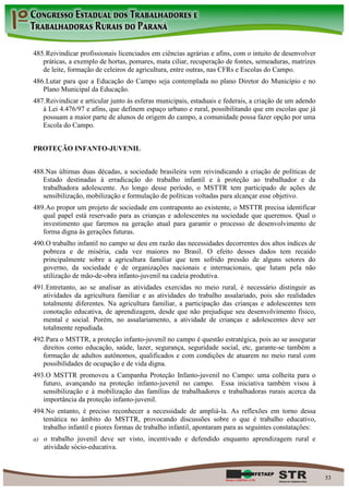 485. Reivindicar profissionais licenciados em ciências agrárias e afins, com o intuito de desenvolver
   práticas, a exemplo de hortas, pomares, mata ciliar, recuperação de fontes, semeaduras, matrizes
   de leite, formação de celeiros de agricultura, entre outras, nas CFRs e Escolas do Campo.
486. Lutar para que a Educação do Campo seja contemplada no plano Diretor do Município e no
   Plano Municipal da Educação.
487. Reivindicar e articular junto às esferas municipais, estaduais e federais, a criação de um adendo
   à Lei 4.476/97 e afins, que definem espaço urbano e rural, possibilitando que em escolas que já
   possuam a maior parte de alunos de origem do campo, a comunidade possa fazer opção por uma
   Escola do Campo.


PROTEÇÃO INFANTO-JUVENIL


488. Nas últimas duas décadas, a sociedade brasileira vem reivindicando a criação de políticas de
   Estado destinadas à erradicação do trabalho infantil e à proteção ao trabalhador e da
   trabalhadora adolescente. Ao longo desse período, o MSTTR tem participado de ações de
   sensibilização, mobilização e formulação de políticas voltadas para alcançar esse objetivo.
489. Ao propor um projeto de sociedade em contraponto ao existente, o MSTTR precisa identificar
   qual papel está reservado para as crianças e adolescentes na sociedade que queremos. Qual o
   investimento que faremos na geração atual para garantir o processo de desenvolvimento de
   forma digna às gerações futuras.
490. O trabalho infantil no campo se deu em razão das necessidades decorrentes dos altos índices de
   pobreza e de miséria, cada vez maiores no Brasil. O efeito desses dados tem recaído
   principalmente sobre a agricultura familiar que tem sofrido pressão de alguns setores do
   governo, da sociedade e de organizações nacionais e internacionais, que lutam pela não
   utilização de mão-de-obra infanto-juvenil na cadeia produtiva.
491. Entretanto, ao se analisar as atividades exercidas no meio rural, é necessário distinguir as
   atividades da agricultura familiar e as atividades do trabalho assalariado, pois são realidades
   totalmente diferentes. Na agricultura familiar, a participação das crianças e adolescentes tem
   conotação educativa, de aprendizagem, desde que não prejudique seu desenvolvimento físico,
   mental e social. Porém, no assalariamento, a atividade de crianças e adolescentes deve ser
   totalmente repudiada.
492. Para o MSTTR, a proteção infanto-juvenil no campo é questão estratégica, pois ao se assegurar
   direitos como educação, saúde, lazer, segurança, seguridade social, etc, garante-se também a
   formação de adultos autônomos, qualificados e com condições de atuarem no meio rural com
   possibilidades de ocupação e de vida digna.
493. O MSTTR promoveu a Campanha Proteção Infanto-juvenil no Campo: uma colheita para o
   futuro, avançando na proteção infanto-juvenil no campo. Essa iniciativa também visou à
   sensibilização e à mobilização das famílias de trabalhadores e trabalhadoras rurais acerca da
   importância da proteção infanto-juvenil.
494. No entanto, é preciso reconhecer a necessidade de ampliá-la. As reflexões em torno dessa
   temática no âmbito do MSTTR, provocando discussões sobre o que é trabalho educativo,
   trabalho infantil e piores formas de trabalho infantil, apontaram para as seguintes constatações:
a) o trabalho juvenil deve ser visto, incentivado e defendido enquanto aprendizagem rural e
   atividade sócio-educativa.



                                                                                                         53
 