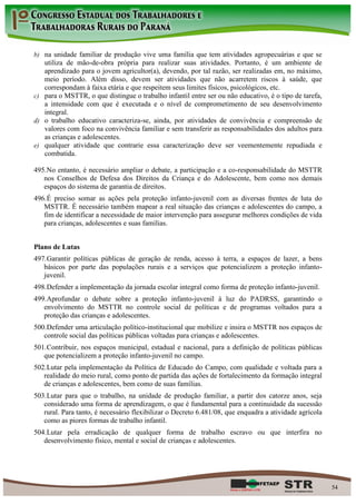 b) na unidade familiar de produção vive uma família que tem atividades agropecuárias e que se
   utiliza de mão-de-obra própria para realizar suas atividades. Portanto, é um ambiente de
   aprendizado para o jovem agricultor(a), devendo, por tal razão, ser realizadas em, no máximo,
   meio período. Além disso, devem ser atividades que não acarretem riscos à saúde, que
   correspondam à faixa etária e que respeitem seus limites físicos, psicológicos, etc.
c) para o MSTTR, o que distingue o trabalho infantil entre ser ou não educativo, é o tipo de tarefa,
   a intensidade com que é executada e o nível de comprometimento de seu desenvolvimento
   integral.
d) o trabalho educativo caracteriza-se, ainda, por atividades de convivência e compreensão de
   valores com foco na convivência familiar e sem transferir as responsabilidades dos adultos para
   as crianças e adolescentes.
e) qualquer atividade que contrarie essa caracterização deve ser veementemente repudiada e
   combatida.

495. No entanto, é necessário ampliar o debate, a participação e a co-responsabilidade do MSTTR
   nos Conselhos de Defesa dos Direitos da Criança e do Adolescente, bem como nos demais
   espaços do sistema de garantia de direitos.
496. É preciso somar as ações pela proteção infanto-juvenil com as diversas frentes de luta do
   MSTTR. É necessário também mapear a real situação das crianças e adolescentes do campo, a
   fim de identificar a necessidade de maior intervenção para assegurar melhores condições de vida
   para crianças, adolescentes e suas famílias.


Plano de Lutas
497. Garantir políticas públicas de geração de renda, acesso à terra, a espaços de lazer, a bens
   básicos por parte das populações rurais e a serviços que potencializem a proteção infanto-
   juvenil.
498. Defender a implementação da jornada escolar integral como forma de proteção infanto-juvenil.
499. Aprofundar o debate sobre a proteção infanto-juvenil à luz do PADRSS, garantindo o
   envolvimento do MSTTR no controle social de políticas e de programas voltados para a
   proteção das crianças e adolescentes.
500. Defender uma articulação político-institucional que mobilize e insira o MSTTR nos espaços de
   controle social das políticas públicas voltadas para crianças e adolescentes.
501. Contribuir, nos espaços municipal, estadual e nacional, para a definição de políticas públicas
   que potencializem a proteção infanto-juvenil no campo.
502. Lutar pela implementação da Política de Educado do Campo, com qualidade e voltada para a
   realidade do meio rural, como ponto de partida das ações de fortalecimento da formação integral
   de crianças e adolescentes, bem como de suas famílias.
503. Lutar para que o trabalho, na unidade de produção familiar, a partir dos catorze anos, seja
   considerado uma forma de aprendizagem, o que é fundamental para a continuidade da sucessão
   rural. Para tanto, é necessário flexibilizar o Decreto 6.481/08, que enquadra a atividade agrícola
   como as piores formas de trabalho infantil.
504. Lutar pela erradicação de qualquer forma de trabalho escravo ou que interfira no
   desenvolvimento físico, mental e social de crianças e adolescentes.




                                                                                                        54
 
