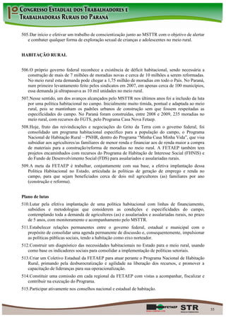 505. Dar início e efetivar um trabalho de conscientização junto ao MSTTR com o objetivo de alertar
   e combater qualquer forma de exploração sexual de crianças e adolescentes no meio rural.


HABITAÇÃO RURAL


506. O próprio governo federal reconhece a existência de déficit habitacional, sendo necessária a
   construção de mais de 7 milhões de moradias novas e cerca de 10 milhões a serem reformadas.
   No meio rural esta demanda pode chegar a 1,75 milhão de moradias em todo o País. No Paraná,
   num primeiro levantamento feito pelos sindicatos em 2007, em apenas cerca de 100 municípios,
   essa demanda já ultrapassava as 10 mil unidades no meio rural.
507. Nesse sentido, um dos avanços alcançados pelo MSTTR nos últimos anos foi a inclusão da luta
   por uma política habitacional no campo. Inicialmente muito tímida, pontual e adaptada ao meio
   rural, pois se mantinham os padrões urbanos de construção sem que fossem respeitadas as
   especificidades do campo. No Paraná foram construídas, entre 2008 e 2009, 235 moradias no
   meio rural, com recursos do FGTS, pelo Programa Casa Nova Fetaep.
508. Hoje, fruto das reivindicações e negociações do Grito da Terra com o governo federal, foi
   consolidado um programa habitacional específico para a população do campo, o Programa
   Nacional de Habitação Rural – PNHR, dentro do Programa “Minha Casa Minha Vida”, que visa
   subsidiar aos agricultores/as familiares de menor renda e financiar aos de renda maior a compra
   de materiais para a construção/reforma de moradias no meio rural. A FETAEP também tem
   projetos encaminhados com recursos do Programa de Habitação de Interesse Social (FHNIS) e
   do Fundo de Desenvolvimento Social (FDS) para assalariados e assalariadas rurais.
509. A meta da FETAEP é trabalhar, conjuntamente com sua base, a efetiva implantação dessa
   Política Habitacional no Estado, articulada às políticas de geração de emprego e renda no
   campo, para que sejam beneficiados cerca de dois mil agricultores (as) familiares por ano
   (construção e reforma).


Plano de lutas
510. Lutar pela efetiva implantação de uma política habitacional com linhas de financiamento,
   subsídios e metodologias que considerem as condições e especificidades do campo,
   contemplando toda a demanda de agricultores (as) e assalariados e assalariadas rurais, no prazo
   de 5 anos, com monitoramento e acompanhamento pelo MSTTR.
511. Estabelecer relações permanentes entre o governo federal, estadual e municipal com o
   propósito de consolidar uma agenda permanente de discussão e, consequentemente, impulsionar
   as políticas públicas sociais, tendo a habitação como eixo norteador.
512. Construir um diagnóstico das necessidades habitacionais no Estado para o meio rural, usando
   como base os indicadores sociais para consolidar a implementação de políticas setoriais.
513. Criar um Coletivo Estadual da FETAEP para atuar perante o Programa Nacional de Habitação
   Rural, primando pela desburocratização e agilidade na liberação dos recursos, e promover a
   capacitação de lideranças para sua operacionalização.
514. Constituir uma comissão em cada regional da FETAEP com vistas a acompanhar, fiscalizar e
   contribuir na execução do Programa.
515. Participar ativamente nos conselhos nacional e estadual de habitação.



                                                                                                     55
 