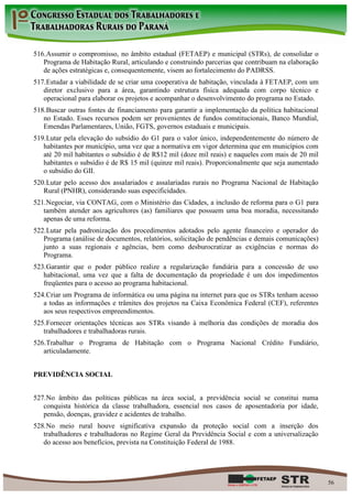 516. Assumir o compromisso, no âmbito estadual (FETAEP) e municipal (STRs), de consolidar o
   Programa de Habitação Rural, articulando e construindo parcerias que contribuam na elaboração
   de ações estratégicas e, consequentemente, visem ao fortalecimento do PADRSS.
517. Estudar a viabilidade de se criar uma cooperativa de habitação, vinculada à FETAEP, com um
   diretor exclusivo para a área, garantindo estrutura física adequada com corpo técnico e
   operacional para elaborar os projetos e acompanhar o desenvolvimento do programa no Estado.
518. Buscar outras fontes de financiamento para garantir a implementação da política habitacional
   no Estado. Esses recursos podem ser provenientes de fundos constitucionais, Banco Mundial,
   Emendas Parlamentares, União, FGTS, governos estaduais e municipais.
519. Lutar pela elevação do subsídio do G1 para o valor único, independentemente do número de
   habitantes por município, uma vez que a normativa em vigor determina que em municípios com
   até 20 mil habitantes o subsídio é de R$12 mil (doze mil reais) e naqueles com mais de 20 mil
   habitantes o subsídio é de R$ 15 mil (quinze mil reais). Proporcionalmente que seja aumentado
   o subsídio do GII.
520. Lutar pelo acesso dos assalariados e assalariadas rurais no Programa Nacional de Habitação
   Rural (PNHR), considerando suas especificidades.
521. Negociar, via CONTAG, com o Ministério das Cidades, a inclusão de reforma para o G1 para
   também atender aos agricultores (as) familiares que possuem uma boa moradia, necessitando
   apenas de uma reforma.
522. Lutar pela padronização dos procedimentos adotados pelo agente financeiro e operador do
   Programa (análise de documentos, relatórios, solicitação de pendências e demais comunicações)
   junto a suas regionais e agências, bem como desburocratizar as exigências e normas do
   Programa.
523. Garantir que o poder público realize a regularização fundiária para a concessão de uso
   habitacional, uma vez que a falta de documentação da propriedade é um dos impedimentos
   freqüentes para o acesso ao programa habitacional.
524. Criar um Programa de informática ou uma página na internet para que os STRs tenham acesso
   a todas as informações e trâmites dos projetos na Caixa Econômica Federal (CEF), referentes
   aos seus respectivos empreendimentos.
525. Fornecer orientações técnicas aos STRs visando à melhoria das condições de moradia dos
   trabalhadores e trabalhadoras rurais.
526. Trabalhar o Programa de Habitação com o Programa Nacional Crédito Fundiário,
   articuladamente.


PREVIDÊNCIA SOCIAL


527. No âmbito das políticas públicas na área social, a previdência social se constitui numa
   conquista histórica da classe trabalhadora, essencial nos casos de aposentadoria por idade,
   pensão, doenças, gravidez e acidentes de trabalho.
528. No meio rural houve significativa expansão da proteção social com a inserção dos
   trabalhadores e trabalhadoras no Regime Geral da Previdência Social e com a universalização
   do acesso aos benefícios, prevista na Constituição Federal de 1988.




                                                                                                    56
 