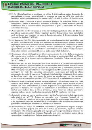 529. A Previdência Social tem se constituído em política de distribuição de renda e diminuição das
   desigualdades regionais, potencializando a economia de mais de 60% dos municípios
   brasileiros, além de proporcionar melhorias nas condições de vida de milhares de famílias rurais.
530. Presta-se, ainda, a financiar o próprio sistema de produção da agricultura familiar e, por
   conseqüência, garantir a permanência de homens e mulheres no campo. Mostra-se, portanto,
   fundamental para o desenvolvimento socioeconômico e para a estabilidade do processo
   democrático brasileiro.
531. Nesse contexto, o MSTTR destaca-se como importante protagonista na luta e em defesa da
   previdência social, ao propor, debater e negociar, questões de interesse da classe trabalhadora
   rural, unificando suas propostas em torno do Projeto Alternativo de Desenvolvimento Rural
   Sustentável e Solidário (PADRSS).
532. As décadas de 1960, 70 e 80 foram marcadas por grandes lutas da categoria trabalhadora rural
   no Estado, coordenadas pela Fetaep, que resultaram em várias conquistas, como o direito de
   organização sindical e de benefícios sociais para todos os trabalhadores e trabalhadoras rurais e
   seus dependentes. Em 1972, o movimento sindical comemorou a entrega das primeiras
   aposentadorias concedidas aos trabalhadores e trabalhadoras rurais, embora recebessem apenas
   meio salário mínimo, somente aos 65 anos de idade, para o “chefe da família”.
533. Frutos dessa intensa mobilização e, nos últimos anos, em razão dos Gritos da Terra, a categoria
   obteve, entre outros benefícios previdenciários, o direito de se aposentar por idade aos 55 anos,
   se mulher, e aos 60, se homem, conforme disposto na Constituição Federal, em seu artigo nº
   201, § 7º, inciso II.
534. Entretanto, para ter seus direitos previdenciários assegurados, a categoria vem enfrentando
   inúmeros obstáculos: grande número de processos represados; indeferimentos de benefícios sem
   fundamentação plausível; poucos servidores no INSS para fazer o atendimento; recursos do
   INSS contingenciados; dificuldades de acesso às agências do INSS, devido às longas distâncias;
   despreparo por parte dos servidores; entendimentos equivocados por parte de alguns
   componentes das Juntas de recursos da Previdência Social na análise e julgamento dos processos
   de benefícios rurais; não cumprimento do horário de agendamento, etc. São problemas
   recorrentes que têm ocupado a agenda do MSTTR e as pautas de negociações com o governo.
535. Em razão dessas negociações, algumas medidas importantes vêm sendo executadas pelo INSS,
   como as forças tarefas para resolver os problemas mais graves. Novas medidas de gestão
   também vêm sendo implementadas, a exemplo do protocolo e do agendamento eletrônico dos
   processos de benefício. Isso assegura aos trabalhadores e trabalhadoras rurais o direito de
   receber seus benefícios desde a data do protocolo, e ainda permite ao sindicato coordenar e
   organizar melhor a ida dos trabalhadores nas agências do INSS para fazer a entrevista.
536. Entretanto, há algo que merece ser comemorado e que é reflexo de uma articulada e persistente
   ação sindical do MSTTR. Trata-se da aprovação, pelo Congresso Nacional, da Lei
   n.º11.718/2008, que estabeleceu novas regras para o acesso dos assalariados e assalariadas rurais
   e dos segurados(as) especiais aos benefícios da Previdência Social e instituiu novos mecanismos
   para formalizar as relações de trabalho de curto prazo na área rural.
537. Foram mais de dez anos de luta do MSTTR, que elaborou e apresentou uma proposta de projeto
   de lei de iniciativa popular com mais de 1 milhão de assinaturas, organizou inúmeras
   mobilizações e fez intensas negociações com o governo, com os parlamentares e lideranças dos
   partidos políticos no âmbito do Congresso Nacional e com outros movimentos sociais, até que
   se concluísse a votação do texto final que resultou na referida Lei.




                                                                                                       57
 