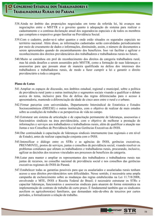 538. Ainda no âmbito das proposições negociadas em torno da referida lei, há avanços nas
   negociações entre o MSTTR e o governo quanto à adequação do sistema para realizar o
   cadastramento e a contínua declaração anual dos segurados/as especiais e de todos os membros
   que compõem o respectivo grupo familiar na Previdência Social.
539. Com o cadastro, poder-se-á saber quantos e onde estão situados os segurados especiais no
   território nacional. Além disso, as informações cadastradas serão convalidadas periodicamente
   por meio de cruzamento de dados e informações, diminuindo, assim, o número de documentos a
   serem apresentados quando do encaminhamento dos benefícios. Isso vai facilitar e agilizar o
   reconhecimento dos direitos previdenciários dos trabalhadores e trabalhadoras rurais no futuro.
540. Muito se caminhou em prol do reconhecimento dos direitos da categoria trabalhadora rural,
   mas há ainda desafios a serem assumidos pelo MSTTR, como a formação de suas lideranças e
   assessorias para que possam atuar de maneira qualificada na defesa dos interesses dos
   trabalhadores e trabalhadoras rurais, de modo a fazer cumprir a lei e garantir o direito
   previdenciário a toda a categoria.


Plano de Lutas
541. Ampliar os espaços de discussão, nos âmbitos estadual, regional e municipal, sobre a política
   de previdência rural junto a outras instituições e segmentos sociais visando a qualificar o debate
   acerca do tema, inclusive para fins de defesa das regras diferenciadas para o acesso à
   aposentadoria, mantendo a diferenciação da idade de cinco anos entre o rural e o urbano.
542. Firmar parcerias com universidades, Departamento Intersindical de Estatística e Estudos
   Socioeconômicos (DIEESE) e outras instituições, com o objetivo de realizar de mais estudos
   sobre as condições de trabalho e as perspectivas de vida no campo.
543. Estruturar um sistema de articulação e de capacitação permanente de lideranças, assessorias e
   funcionários sindicais na área previdenciária, com o objetivo de melhorar a prestação de
   informações e serviços aos trabalhadores e trabalhadoras rurais, além de qualificar a atuação nas
   Juntas e nos Conselhos de Previdência Social nas Gerências Executivas do INSS.
544. Dar continuidade à capacitação de lideranças sindicais internamente (nas regionais e em nível
   de Estado), antes de realizar capacitação conjunta com o INSS.
545. Intensificar o diálogo entre os STRs e as agências do INSS, gerências executivas,
   PREVMOVEL, postos de serviços, juntas e conselhos de previdência social, visando resolver os
   problemas cotidianos que afetam os trabalhadores e trabalhadoras rurais, procurando, inclusive,
   agilizar as decisões dos recursos vinculados aos processos de benefícios da categoria.
546. Lutar para manter e ampliar os representantes dos trabalhadores e trabalhadoras rurais nas
   juntas de recursos, no conselho nacional de previdência social e nos conselhos das gerências
   executivas regionais do INSS do Paraná.
547. Estabelecer todas as garantias possíveis para que os assalariados e assalariadas rurais tenham
   acesso a seus direitos previdenciários sem dificuldades. Nesse sentido, é necessária uma ampla
   campanha de esclarecimento sobre as mudanças das regras estabelecidas na Lei 11.718/2008,
   envolvendo o MTE, INSS e Receita Federal do Brasil; é necessário estruturar os STRs e
   capacitar lideranças, funcionários e assessorias sindicais para atuarem de forma sistemática na
   implementação do contrato de trabalho de curto prazo. É fundamental também que os sindicatos
   auxiliem os agricultores(as) familiares, que demandam mão-de-obra de terceiros por curtos
   períodos, a formalizarem a relação de trabalho.




                                                                                                        58
 