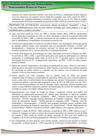 impactou nos valores dos pisos salariais, bem como no Paraná a implantação do piso regional.
   Com isso observa-se um aumento real na renda dos ocupados, mais forte a partir de 2005: o
   rendimento dos ocupados apresentou crescimento médio real ao ano de 5%, tanto no âmbito
   nacional quanto no Paraná, acumulando no período de 2006 a 2009 um aumento real de 16,50%.
PROPOSTA DE ALTERAÇÃO: acrescentar, depois da palavra “ocupados”, a frase:
“ou seja, trabalhadores(as) com ou sem carteira assinada; por conta própria; e os que
trabalham para o próprio consumo”.
10. Após apresentar queda de 5,18% em 2009, o Produto Interno Bruto (PIB) da agropecuária
    deverá apresentar crescimento de 5,0% em 2010, retomando o ritmo de crescimento observado
    no período de 2006 a 2008. A volta do crescimento do setor melhora as condições econômicas
    para os trabalhadores e trabalhadoras reivindicarem aumento real.
11. O Paraná tem representado em média 6% do PIB do Brasil. Esse desempenho mostra que apesar
    de algumas análises muitas vezes apontarem para um desempenho diferente, o Estado vem
    acompanhando o dinamismo da economia nacional. Os fatores que vêm impulsionando a
    economia paranaense são os mesmos presentes na conjuntura brasileira.
12. O último dado disponível da distribuição do Valor Adicionado (VA) para o Paraná é de 2007.
    No período de 2002 a 2005, a agricultura apresentou uma queda de participação na economia
    paranaense, se estabilizando desde então no nível de 6%. A pecuária manteve um índice de
    participação próximo de 2%. A agropecuária representou, em 2007, 13,48% de toda a riqueza
    gerada no Paraná.
13. Apesar dos avanços conquistados e da melhora da distribuição de renda, o Brasil se situa entre o
    grupo de países com maior concentração de renda. Portanto, é necessário que continue a política
    de valorização do salário mínimo e o aumento real dos salários. Esse crescimento da renda
    mantém o ciclo de crescimento econômico.
14. Outros desafios que estão colocados: taxa de câmbio (valor do dólar) que garanta
    competitividade da indústria e rentabilidade da agricultura; déficit das contas externas (saldo das
    nossas contas com o exterior) dentro de um patamar que encontre financiamento; aumento do
    investimento público e privado para atingirmos a taxa de 25% do PIB (hoje está em 19%);
    melhoria dos serviços públicos na área de educação, saúde, segurança; reforma tributária para
    reduzir a carga tributária (impostos); aumento da formalização do contrato de trabalho (carteira
    assinada) no campo e na cidade; redução da taxa de juros.
15. Especificamente com relação ao Estado do Paraná, é pertinente realizar uma análise dos
    indicadores da agropecuária paranaense nos últimos anos, abordando os dados de ocupados
    (Instituto Brasileiro de Geografia e Estatística - IBGE / Pesquisa Nacional por Amostra de
    Domicílios - PNAD), empregos formais (Ministério do Trabalho e Emprego - MTE / Relação
    Anual de Informações Sociais - RAIS), geração de empregos (MTE / Cadastro Geral de
    Empregados e Desempregados - CAGED), área plantada, produção, preços recebidos pelos
    produtores (Secretaria de Estado da Agricultura e do Abastecimento - SEAB / Departamento de
    Economia Rural - DERAL), benefícios do INSS, salário mínimo e piso regional, entre outros.
16. Analisando os dados da PNAD / IBGE referentes ao período de 2002 a 2008, observa-se que o
    número de ocupados em todos os setores da economia apresentou um aumento no ano de 2008
    em relação a 2003, sendo de 15,28% no Brasil, passando de 80,1 para 92,4 milhões de
    ocupados, e de 10,18% no Paraná, passando de 5,059 para 5,574 milhões de ocupados.
17. Em contrapartida, no setor agrícola, nesse mesmo período, verifica-se uma redução no número
    de ocupados: no Brasil queda de -3,30%, passando de 16,650 para 16,100 milhões, e no Paraná



                                                                                                          6
 